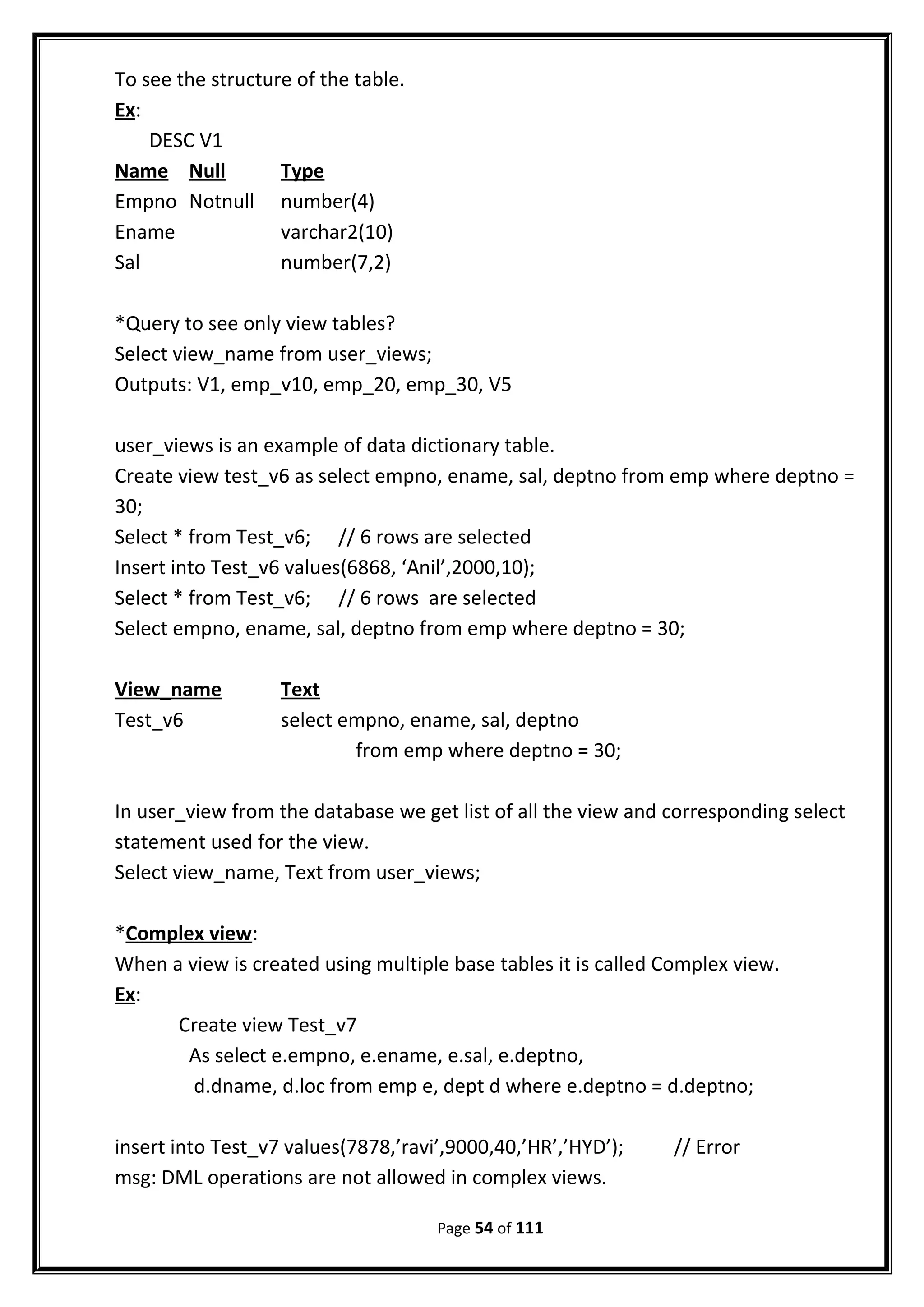 To see the structure of the table.
Ex:
DESC V1
Name Null Type
Empno Notnull number(4)
Ename varchar2(10)
Sal number(7,2)
*Query to see only view tables?
Select view_name from user_views;
Outputs: V1, emp_v10, emp_20, emp_30, V5
user_views is an example of data dictionary table.
Create view test_v6 as select empno, ename, sal, deptno from emp where deptno =
30;
Select * from Test_v6; // 6 rows are selected
Insert into Test_v6 values(6868, ‘Anil’,2000,10);
Select * from Test_v6; // 6 rows are selected
Select empno, ename, sal, deptno from emp where deptno = 30;
View_name Text
Test_v6 select empno, ename, sal, deptno
from emp where deptno = 30;
In user_view from the database we get list of all the view and corresponding select
statement used for the view.
Select view_name, Text from user_views;
*Complex view:
When a view is created using multiple base tables it is called Complex view.
Ex:
Create view Test_v7
As select e.empno, e.ename, e.sal, e.deptno,
d.dname, d.loc from emp e, dept d where e.deptno = d.deptno;
insert into Test_v7 values(7878,’ravi’,9000,40,’HR’,’HYD’); // Error
msg: DML operations are not allowed in complex views.
Page 54 of 111
 