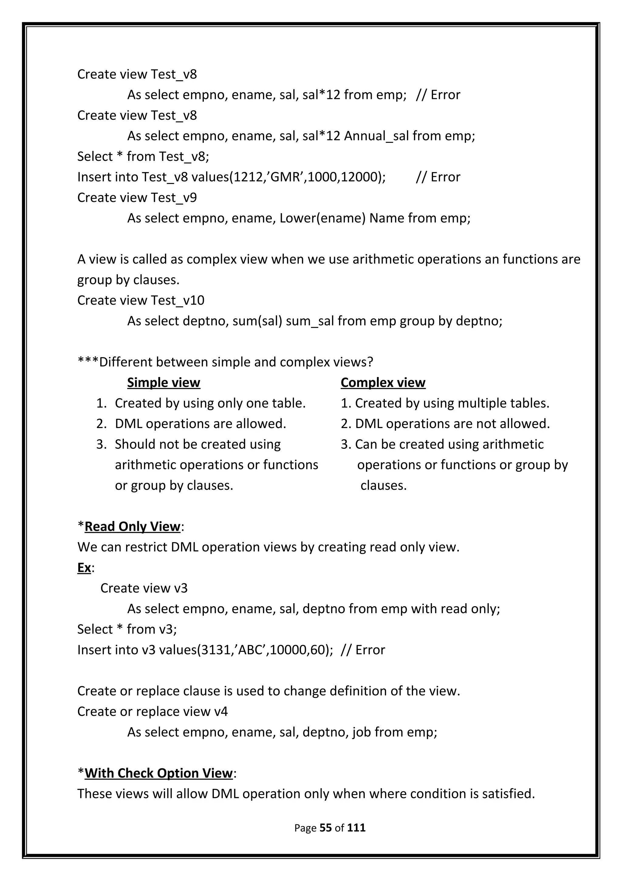 Create view Test_v8
As select empno, ename, sal, sal*12 from emp; // Error
Create view Test_v8
As select empno, ename, sal, sal*12 Annual_sal from emp;
Select * from Test_v8;
Insert into Test_v8 values(1212,’GMR’,1000,12000); // Error
Create view Test_v9
As select empno, ename, Lower(ename) Name from emp;
A view is called as complex view when we use arithmetic operations an functions are
group by clauses.
Create view Test_v10
As select deptno, sum(sal) sum_sal from emp group by deptno;
***Different between simple and complex views?
Simple view Complex view
1. Created by using only one table. 1. Created by using multiple tables.
2. DML operations are allowed. 2. DML operations are not allowed.
3. Should not be created using 3. Can be created using arithmetic
arithmetic operations or functions operations or functions or group by
or group by clauses. clauses.
*Read Only View:
We can restrict DML operation views by creating read only view.
Ex:
Create view v3
As select empno, ename, sal, deptno from emp with read only;
Select * from v3;
Insert into v3 values(3131,’ABC’,10000,60); // Error
Create or replace clause is used to change definition of the view.
Create or replace view v4
As select empno, ename, sal, deptno, job from emp;
*With Check Option View:
These views will allow DML operation only when where condition is satisfied.
Page 55 of 111
 