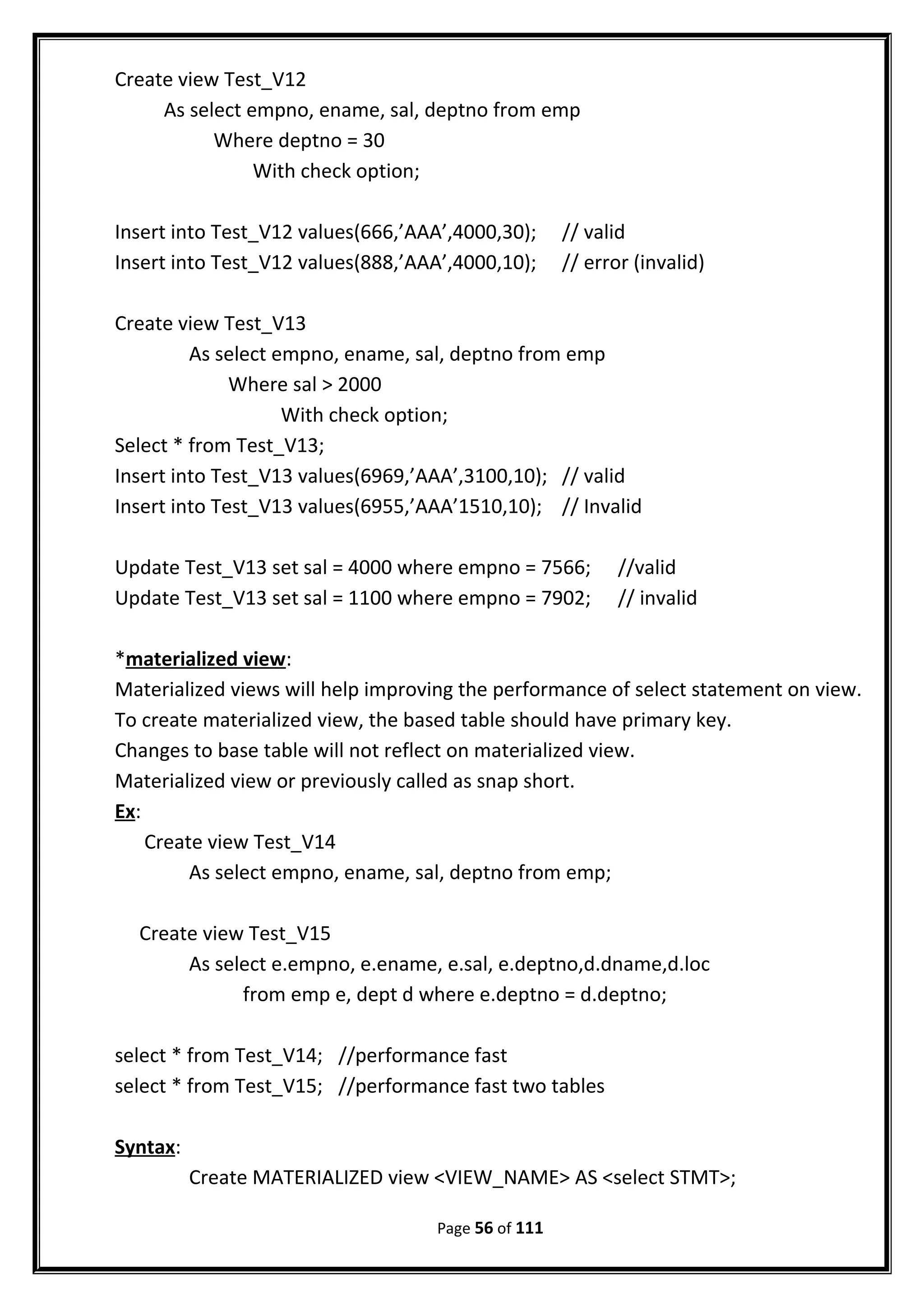 Create view Test_V12
As select empno, ename, sal, deptno from emp
Where deptno = 30
With check option;
Insert into Test_V12 values(666,’AAA’,4000,30); // valid
Insert into Test_V12 values(888,’AAA’,4000,10); // error (invalid)
Create view Test_V13
As select empno, ename, sal, deptno from emp
Where sal > 2000
With check option;
Select * from Test_V13;
Insert into Test_V13 values(6969,’AAA’,3100,10); // valid
Insert into Test_V13 values(6955,’AAA’1510,10); // Invalid
Update Test_V13 set sal = 4000 where empno = 7566; //valid
Update Test_V13 set sal = 1100 where empno = 7902; // invalid
*materialized view:
Materialized views will help improving the performance of select statement on view.
To create materialized view, the based table should have primary key.
Changes to base table will not reflect on materialized view.
Materialized view or previously called as snap short.
Ex:
Create view Test_V14
As select empno, ename, sal, deptno from emp;
Create view Test_V15
As select e.empno, e.ename, e.sal, e.deptno,d.dname,d.loc
from emp e, dept d where e.deptno = d.deptno;
select * from Test_V14; //performance fast
select * from Test_V15; //performance fast two tables
Syntax:
Create MATERIALIZED view <VIEW_NAME> AS <select STMT>;
Page 56 of 111
 