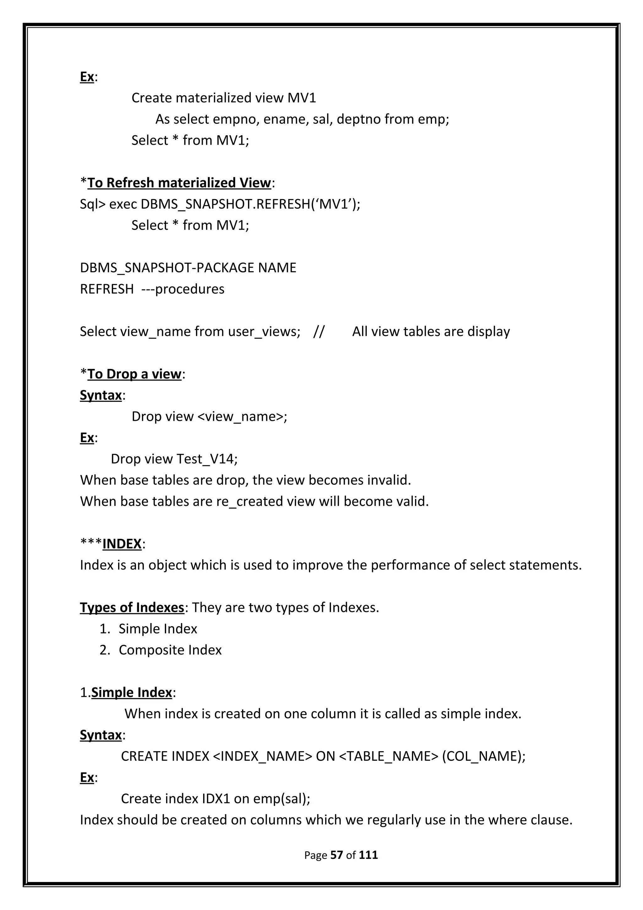 Ex:
Create materialized view MV1
As select empno, ename, sal, deptno from emp;
Select * from MV1;
*To Refresh materialized View:
Sql> exec DBMS_SNAPSHOT.REFRESH(‘MV1’);
Select * from MV1;
DBMS_SNAPSHOT-PACKAGE NAME
REFRESH ---procedures
Select view_name from user_views; // All view tables are display
*To Drop a view:
Syntax:
Drop view <view_name>;
Ex:
Drop view Test_V14;
When base tables are drop, the view becomes invalid.
When base tables are re_created view will become valid.
***INDEX:
Index is an object which is used to improve the performance of select statements.
Types of Indexes: They are two types of Indexes.
1. Simple Index
2. Composite Index
1.Simple Index:
When index is created on one column it is called as simple index.
Syntax:
CREATE INDEX <INDEX_NAME> ON <TABLE_NAME> (COL_NAME);
Ex:
Create index IDX1 on emp(sal);
Index should be created on columns which we regularly use in the where clause.
Page 57 of 111
 