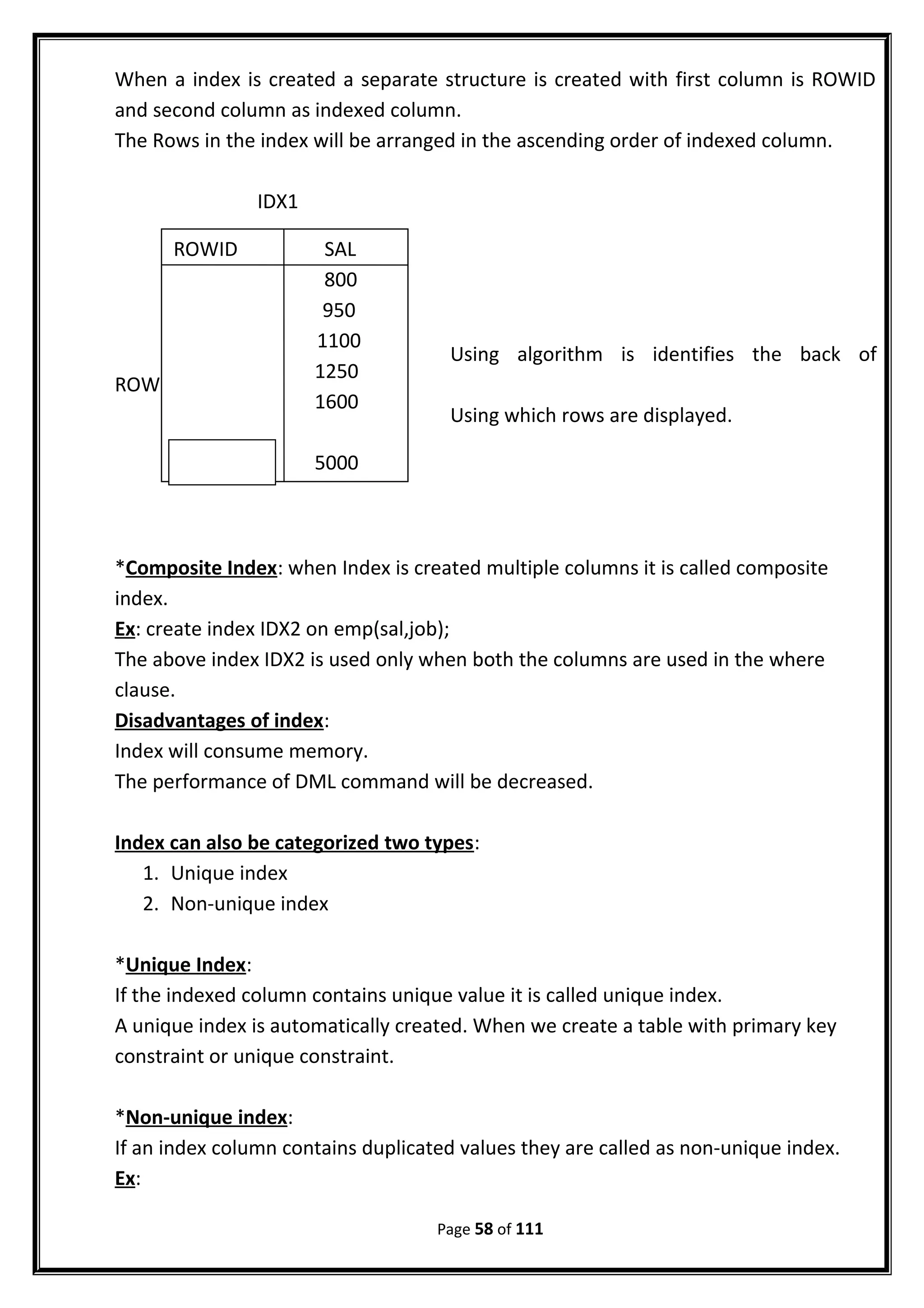 When a index is created a separate structure is created with first column is ROWID
and second column as indexed column.
The Rows in the index will be arranged in the ascending order of indexed column.
IDX1
Using algorithm is identifies the back of
ROWID’s
Using which rows are displayed.
*Composite Index: when Index is created multiple columns it is called composite
index.
Ex: create index IDX2 on emp(sal,job);
The above index IDX2 is used only when both the columns are used in the where
clause.
Disadvantages of index:
Index will consume memory.
The performance of DML command will be decreased.
Index can also be categorized two types:
1. Unique index
2. Non-unique index
*Unique Index:
If the indexed column contains unique value it is called unique index.
A unique index is automatically created. When we create a table with primary key
constraint or unique constraint.
*Non-unique index:
If an index column contains duplicated values they are called as non-unique index.
Ex:
Page 58 of 111
ROWID SAL
800
950
1100
1250
1600
5000
 
