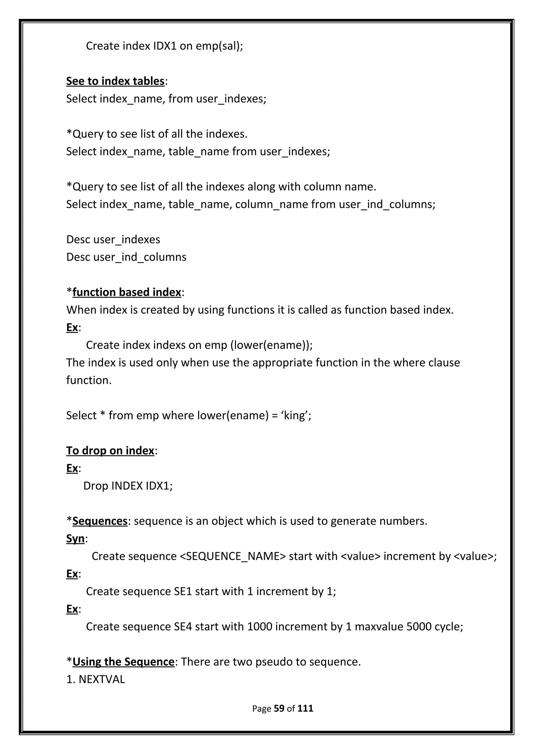 Create index IDX1 on emp(sal);
See to index tables:
Select index_name, from user_indexes;
*Query to see list of all the indexes.
Select index_name, table_name from user_indexes;
*Query to see list of all the indexes along with column name.
Select index_name, table_name, column_name from user_ind_columns;
Desc user_indexes
Desc user_ind_columns
*function based index:
When index is created by using functions it is called as function based index.
Ex:
Create index indexs on emp (lower(ename));
The index is used only when use the appropriate function in the where clause
function.
Select * from emp where lower(ename) = ‘king’;
To drop on index:
Ex:
Drop INDEX IDX1;
*Sequences: sequence is an object which is used to generate numbers.
Syn:
Create sequence <SEQUENCE_NAME> start with <value> increment by <value>;
Ex:
Create sequence SE1 start with 1 increment by 1;
Ex:
Create sequence SE4 start with 1000 increment by 1 maxvalue 5000 cycle;
*Using the Sequence: There are two pseudo to sequence.
1. NEXTVAL
Page 59 of 111
 