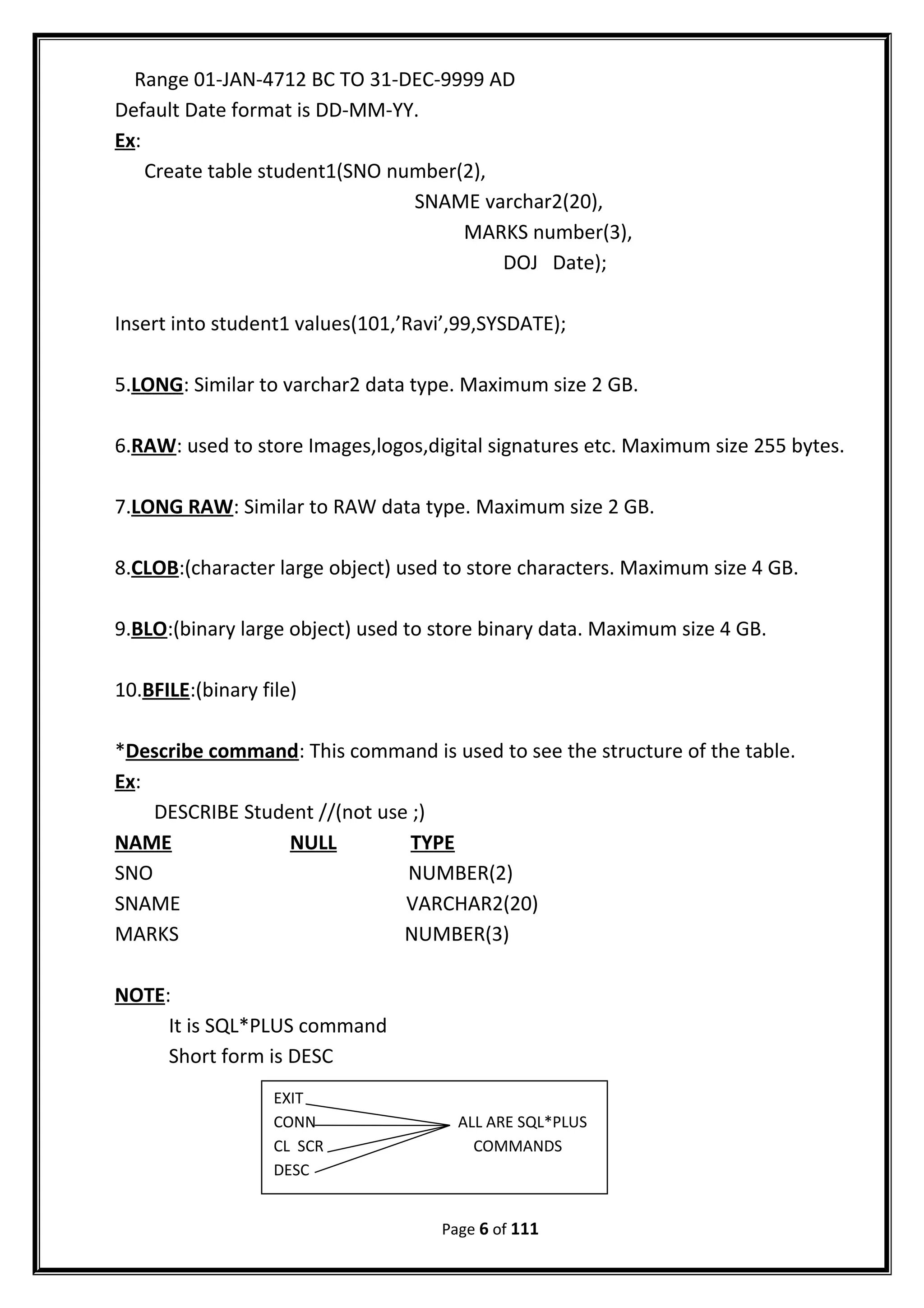 Range 01-JAN-4712 BC TO 31-DEC-9999 AD
Default Date format is DD-MM-YY.
Ex:
Create table student1(SNO number(2),
SNAME varchar2(20),
MARKS number(3),
DOJ Date);
Insert into student1 values(101,’Ravi’,99,SYSDATE);
5.LONG: Similar to varchar2 data type. Maximum size 2 GB.
6.RAW: used to store Images,logos,digital signatures etc. Maximum size 255 bytes.
7.LONG RAW: Similar to RAW data type. Maximum size 2 GB.
8.CLOB:(character large object) used to store characters. Maximum size 4 GB.
9.BLO:(binary large object) used to store binary data. Maximum size 4 GB.
10.BFILE:(binary file)
*Describe command: This command is used to see the structure of the table.
Ex:
DESCRIBE Student //(not use ;)
NAME NULL TYPE
SNO NUMBER(2)
SNAME VARCHAR2(20)
MARKS NUMBER(3)
NOTE:
It is SQL*PLUS command
Short form is DESC
Page 6 of 111
EXIT
CONN ALL ARE SQL*PLUS
CL SCR COMMANDS
DESC
 