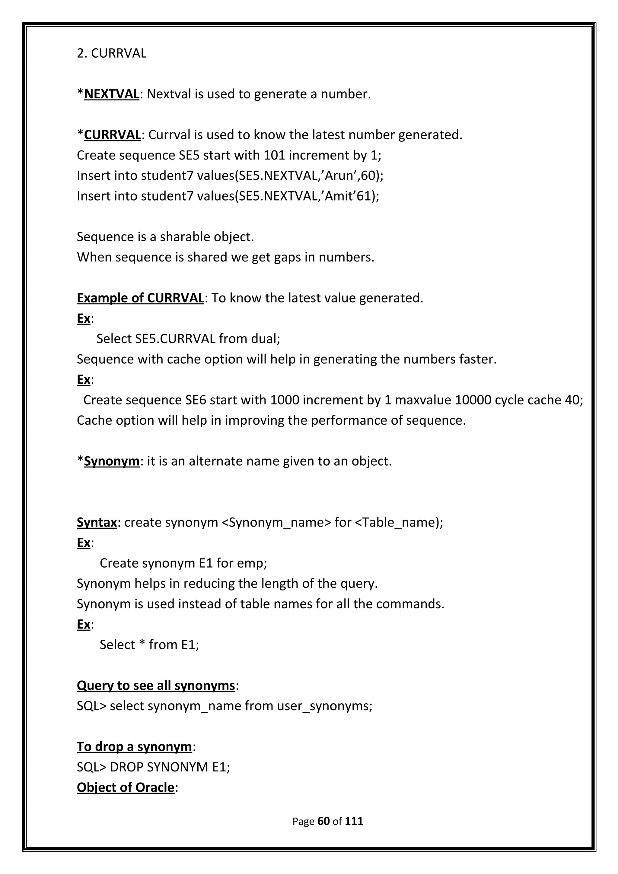 2. CURRVAL
*NEXTVAL: Nextval is used to generate a number.
*CURRVAL: Currval is used to know the latest number generated.
Create sequence SE5 start with 101 increment by 1;
Insert into student7 values(SE5.NEXTVAL,’Arun’,60);
Insert into student7 values(SE5.NEXTVAL,’Amit’61);
Sequence is a sharable object.
When sequence is shared we get gaps in numbers.
Example of CURRVAL: To know the latest value generated.
Ex:
Select SE5.CURRVAL from dual;
Sequence with cache option will help in generating the numbers faster.
Ex:
Create sequence SE6 start with 1000 increment by 1 maxvalue 10000 cycle cache 40;
Cache option will help in improving the performance of sequence.
*Synonym: it is an alternate name given to an object.
Syntax: create synonym <Synonym_name> for <Table_name);
Ex:
Create synonym E1 for emp;
Synonym helps in reducing the length of the query.
Synonym is used instead of table names for all the commands.
Ex:
Select * from E1;
Query to see all synonyms:
SQL> select synonym_name from user_synonyms;
To drop a synonym:
SQL> DROP SYNONYM E1;
Object of Oracle:
Page 60 of 111
 