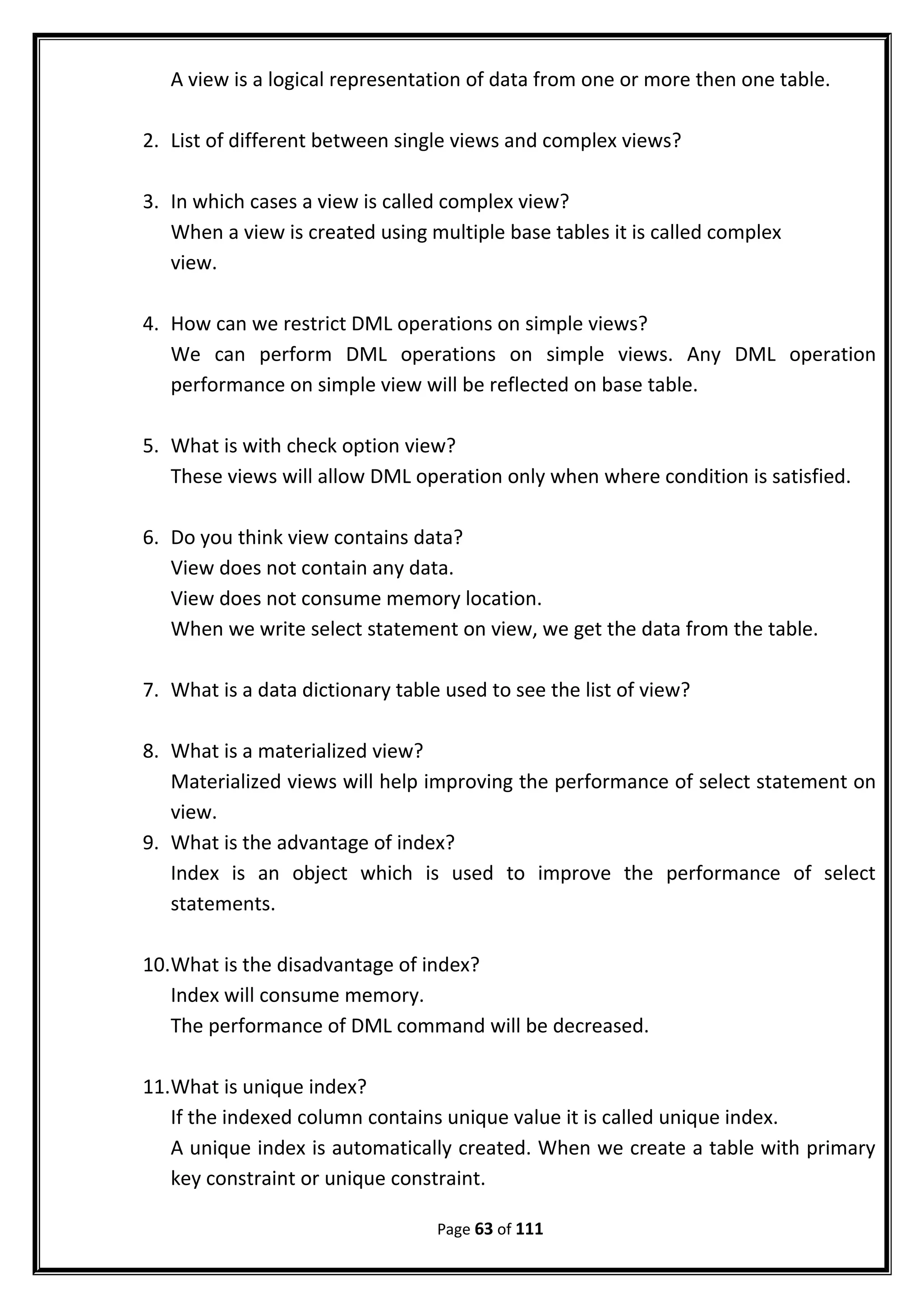 A view is a logical representation of data from one or more then one table.
2. List of different between single views and complex views?
3. In which cases a view is called complex view?
When a view is created using multiple base tables it is called complex
view.
4. How can we restrict DML operations on simple views?
We can perform DML operations on simple views. Any DML operation
performance on simple view will be reflected on base table.
5. What is with check option view?
These views will allow DML operation only when where condition is satisfied.
6. Do you think view contains data?
View does not contain any data.
View does not consume memory location.
When we write select statement on view, we get the data from the table.
7. What is a data dictionary table used to see the list of view?
8. What is a materialized view?
Materialized views will help improving the performance of select statement on
view.
9. What is the advantage of index?
Index is an object which is used to improve the performance of select
statements.
10.What is the disadvantage of index?
Index will consume memory.
The performance of DML command will be decreased.
11.What is unique index?
If the indexed column contains unique value it is called unique index.
A unique index is automatically created. When we create a table with primary
key constraint or unique constraint.
Page 63 of 111
 