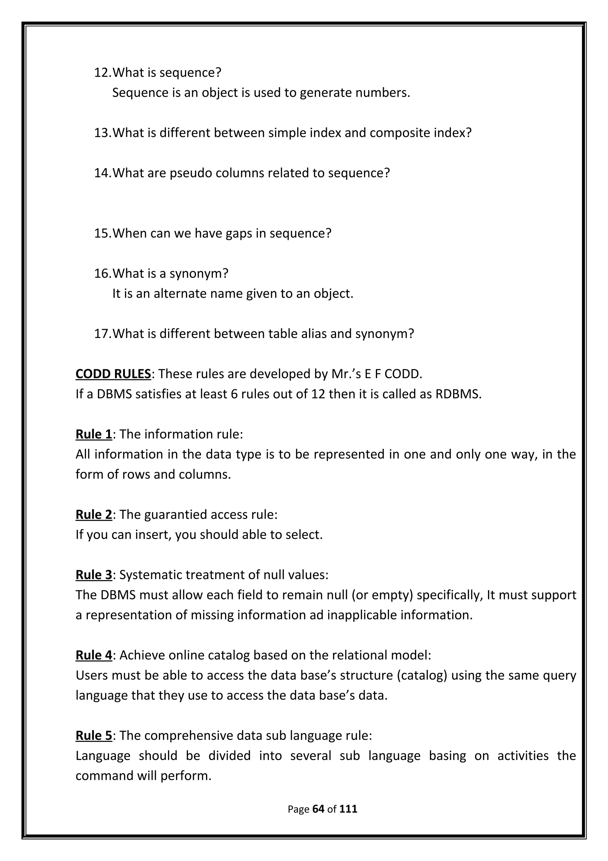12.What is sequence?
Sequence is an object is used to generate numbers.
13.What is different between simple index and composite index?
14.What are pseudo columns related to sequence?
15.When can we have gaps in sequence?
16.What is a synonym?
It is an alternate name given to an object.
17.What is different between table alias and synonym?
CODD RULES: These rules are developed by Mr.’s E F CODD.
If a DBMS satisfies at least 6 rules out of 12 then it is called as RDBMS.
Rule 1: The information rule:
All information in the data type is to be represented in one and only one way, in the
form of rows and columns.
Rule 2: The guarantied access rule:
If you can insert, you should able to select.
Rule 3: Systematic treatment of null values:
The DBMS must allow each field to remain null (or empty) specifically, It must support
a representation of missing information ad inapplicable information.
Rule 4: Achieve online catalog based on the relational model:
Users must be able to access the data base’s structure (catalog) using the same query
language that they use to access the data base’s data.
Rule 5: The comprehensive data sub language rule:
Language should be divided into several sub language basing on activities the
command will perform.
Page 64 of 111
 