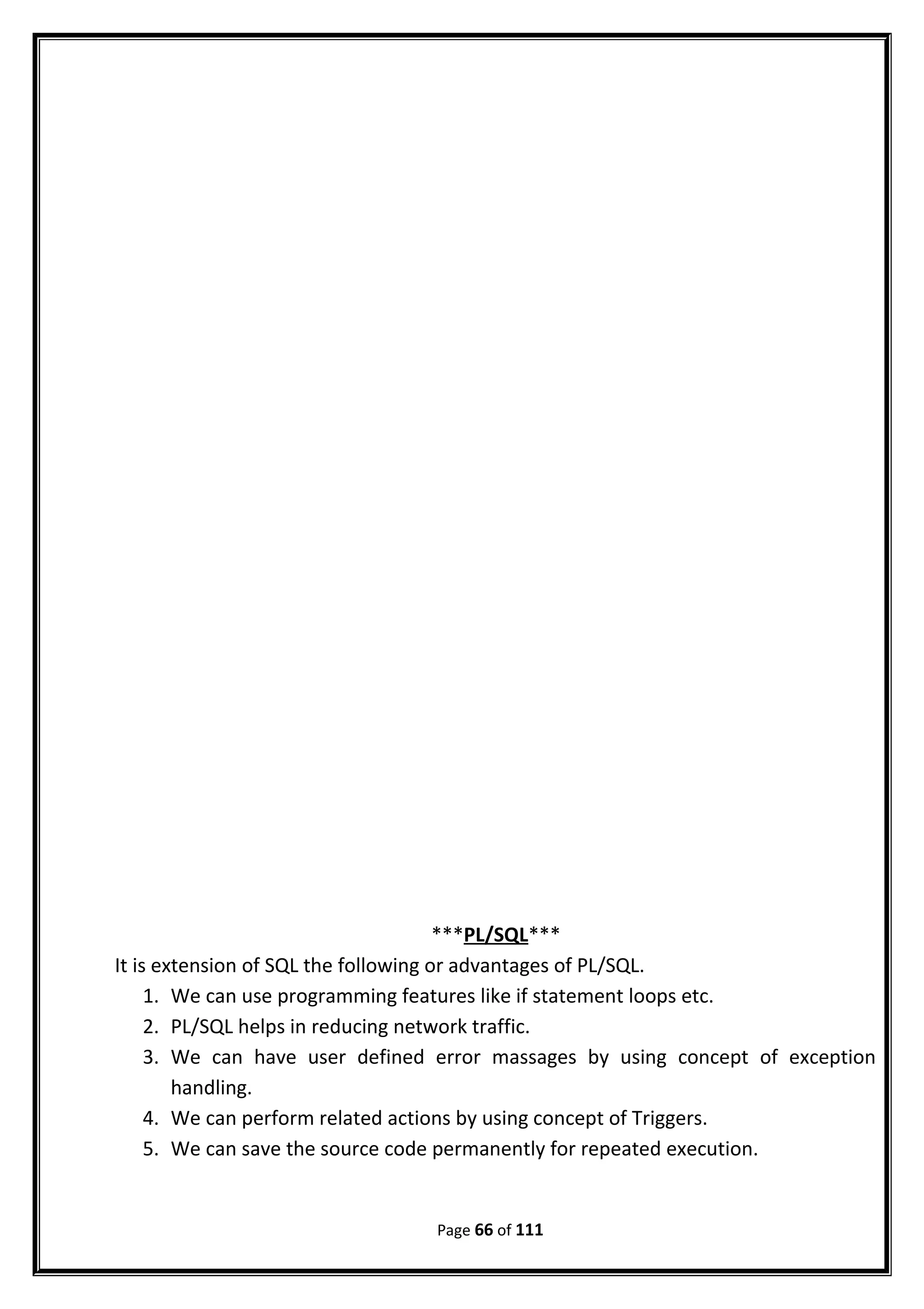 ***PL/SQL***
It is extension of SQL the following or advantages of PL/SQL.
1. We can use programming features like if statement loops etc.
2. PL/SQL helps in reducing network traffic.
3. We can have user defined error massages by using concept of exception
handling.
4. We can perform related actions by using concept of Triggers.
5. We can save the source code permanently for repeated execution.
Page 66 of 111
 