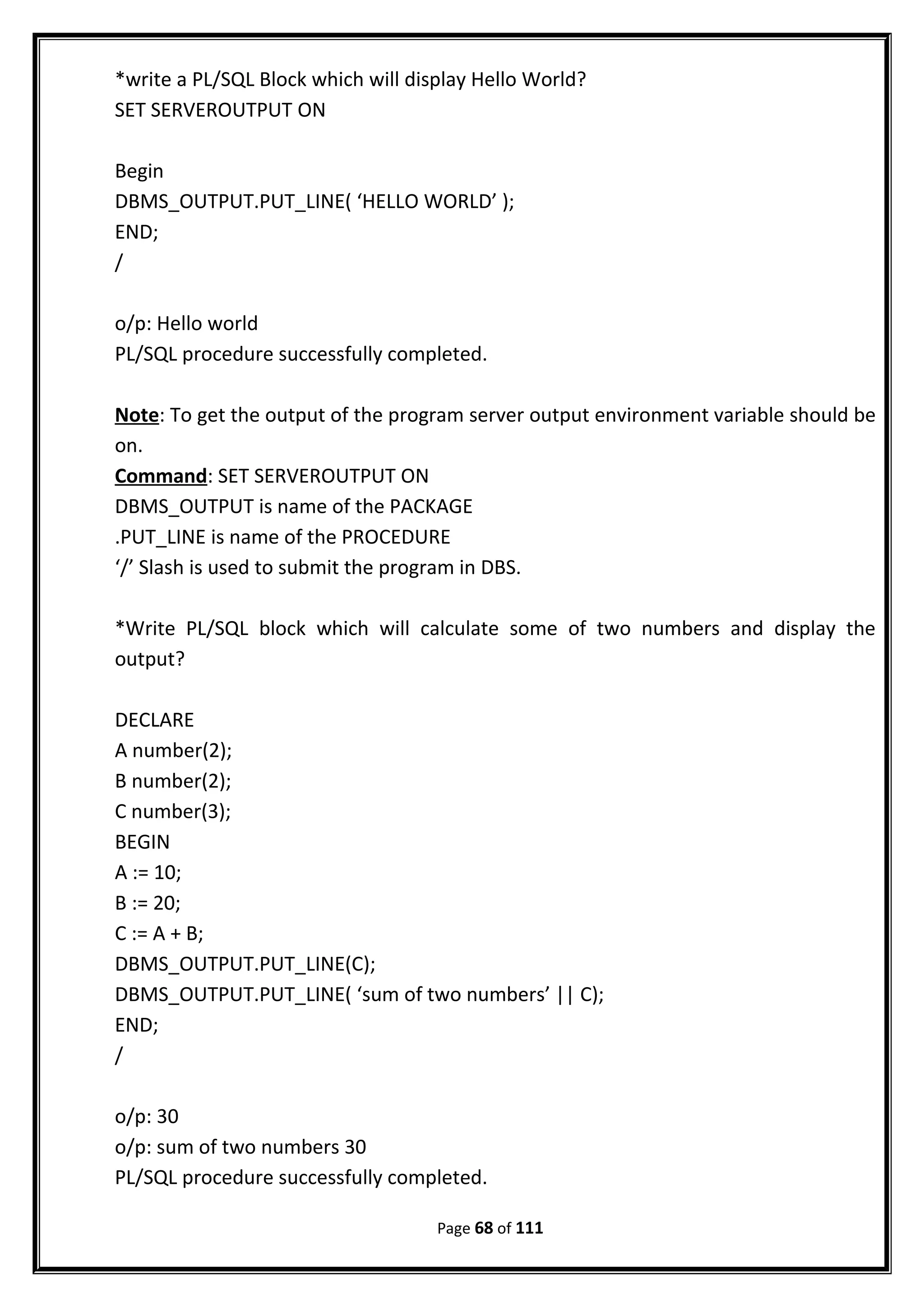 *write a PL/SQL Block which will display Hello World?
SET SERVEROUTPUT ON
Begin
DBMS_OUTPUT.PUT_LINE( ‘HELLO WORLD’ );
END;
/
o/p: Hello world
PL/SQL procedure successfully completed.
Note: To get the output of the program server output environment variable should be
on.
Command: SET SERVEROUTPUT ON
DBMS_OUTPUT is name of the PACKAGE
.PUT_LINE is name of the PROCEDURE
‘/’ Slash is used to submit the program in DBS.
*Write PL/SQL block which will calculate some of two numbers and display the
output?
DECLARE
A number(2);
B number(2);
C number(3);
BEGIN
A := 10;
B := 20;
C := A + B;
DBMS_OUTPUT.PUT_LINE(C);
DBMS_OUTPUT.PUT_LINE( ‘sum of two numbers’ || C);
END;
/
o/p: 30
o/p: sum of two numbers 30
PL/SQL procedure successfully completed.
Page 68 of 111
 