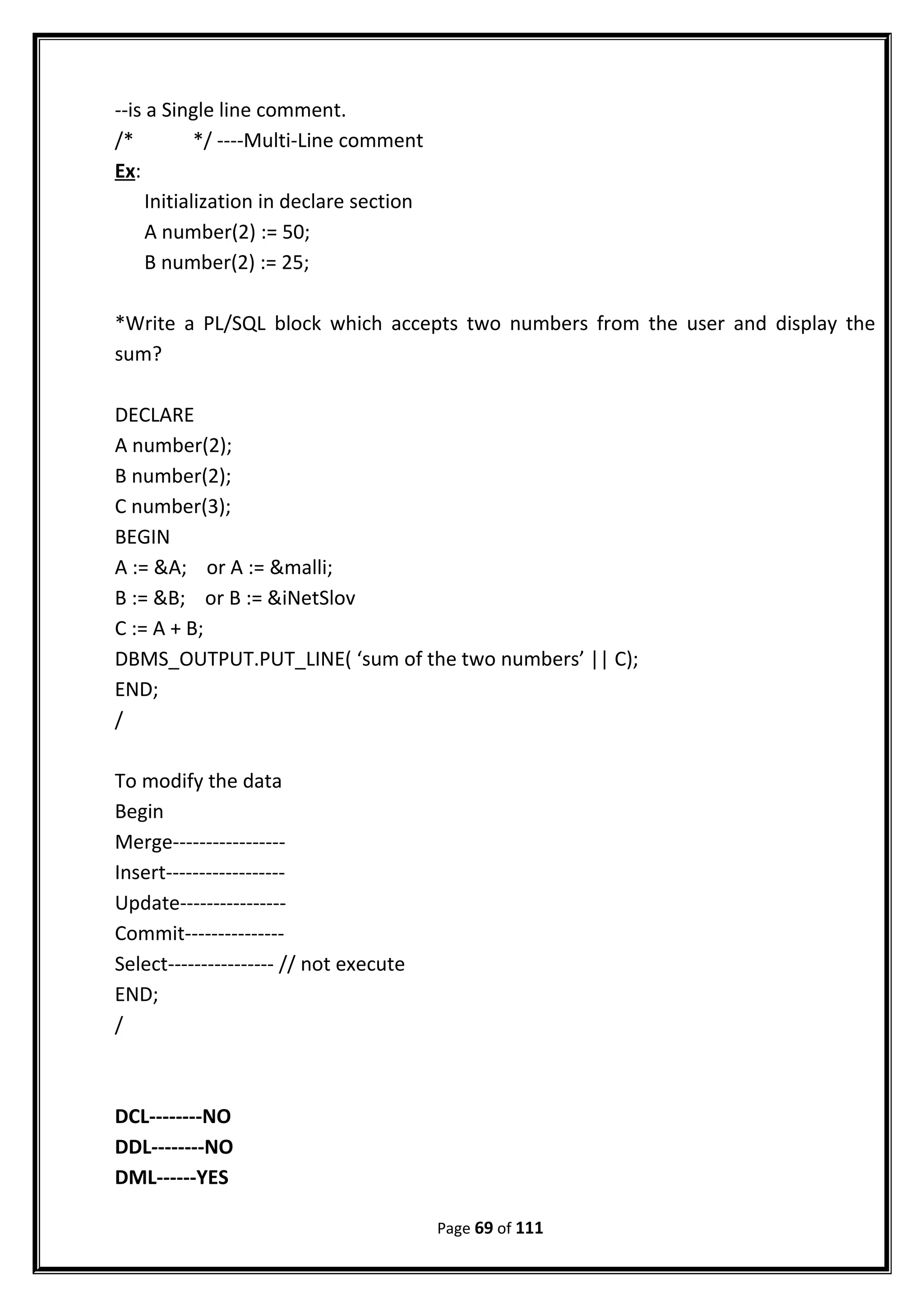 --is a Single line comment.
/* */ ----Multi-Line comment
Ex:
Initialization in declare section
A number(2) := 50;
B number(2) := 25;
*Write a PL/SQL block which accepts two numbers from the user and display the
sum?
DECLARE
A number(2);
B number(2);
C number(3);
BEGIN
A := &A; or A := &malli;
B := &B; or B := &iNetSlov
C := A + B;
DBMS_OUTPUT.PUT_LINE( ‘sum of the two numbers’ || C);
END;
/
To modify the data
Begin
Merge-----------------
Insert------------------
Update----------------
Commit---------------
Select---------------- // not execute
END;
/
DCL--------NO
DDL--------NO
DML------YES
Page 69 of 111
 