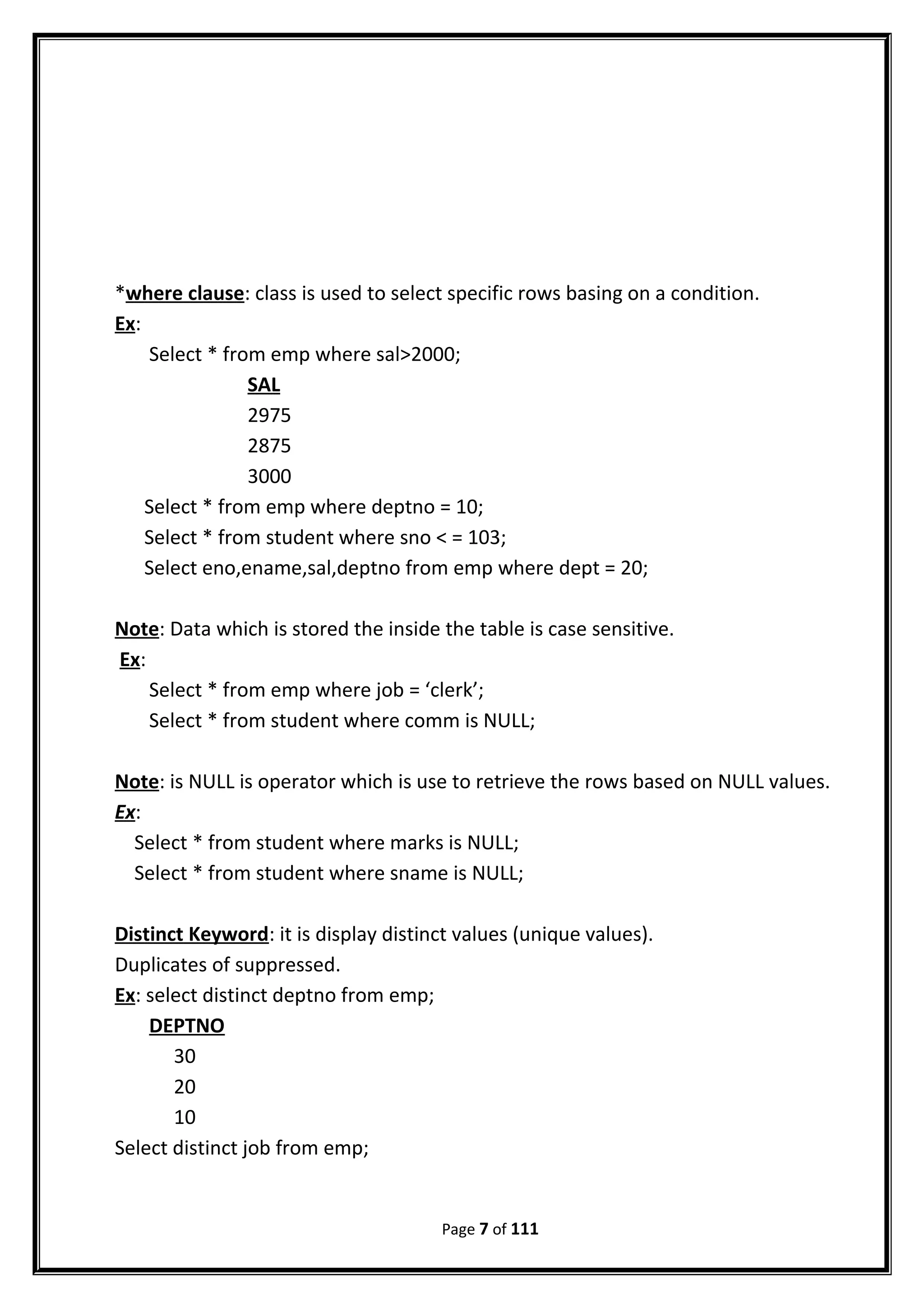 *where clause: class is used to select specific rows basing on a condition.
Ex:
Select * from emp where sal>2000;
SAL
2975
2875
3000
Select * from emp where deptno = 10;
Select * from student where sno < = 103;
Select eno,ename,sal,deptno from emp where dept = 20;
Note: Data which is stored the inside the table is case sensitive.
Ex:
Select * from emp where job = ‘clerk’;
Select * from student where comm is NULL;
Note: is NULL is operator which is use to retrieve the rows based on NULL values.
Ex:
Select * from student where marks is NULL;
Select * from student where sname is NULL;
Distinct Keyword: it is display distinct values (unique values).
Duplicates of suppressed.
Ex: select distinct deptno from emp;
DEPTNO
30
20
10
Select distinct job from emp;
Page 7 of 111
 