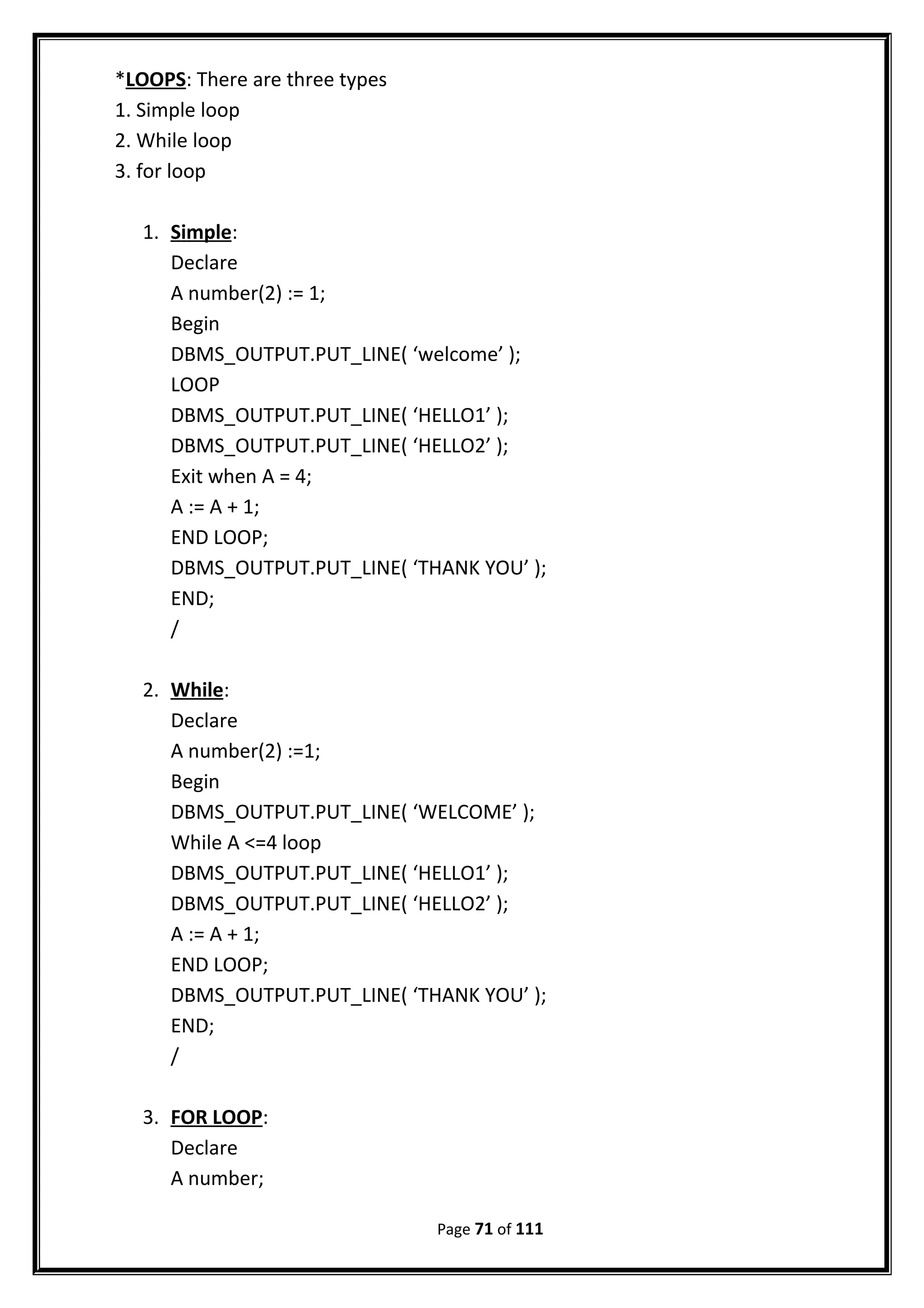 *LOOPS: There are three types
1. Simple loop
2. While loop
3. for loop
1. Simple:
Declare
A number(2) := 1;
Begin
DBMS_OUTPUT.PUT_LINE( ‘welcome’ );
LOOP
DBMS_OUTPUT.PUT_LINE( ‘HELLO1’ );
DBMS_OUTPUT.PUT_LINE( ‘HELLO2’ );
Exit when A = 4;
A := A + 1;
END LOOP;
DBMS_OUTPUT.PUT_LINE( ‘THANK YOU’ );
END;
/
2. While:
Declare
A number(2) :=1;
Begin
DBMS_OUTPUT.PUT_LINE( ‘WELCOME’ );
While A <=4 loop
DBMS_OUTPUT.PUT_LINE( ‘HELLO1’ );
DBMS_OUTPUT.PUT_LINE( ‘HELLO2’ );
A := A + 1;
END LOOP;
DBMS_OUTPUT.PUT_LINE( ‘THANK YOU’ );
END;
/
3. FOR LOOP:
Declare
A number;
Page 71 of 111
 