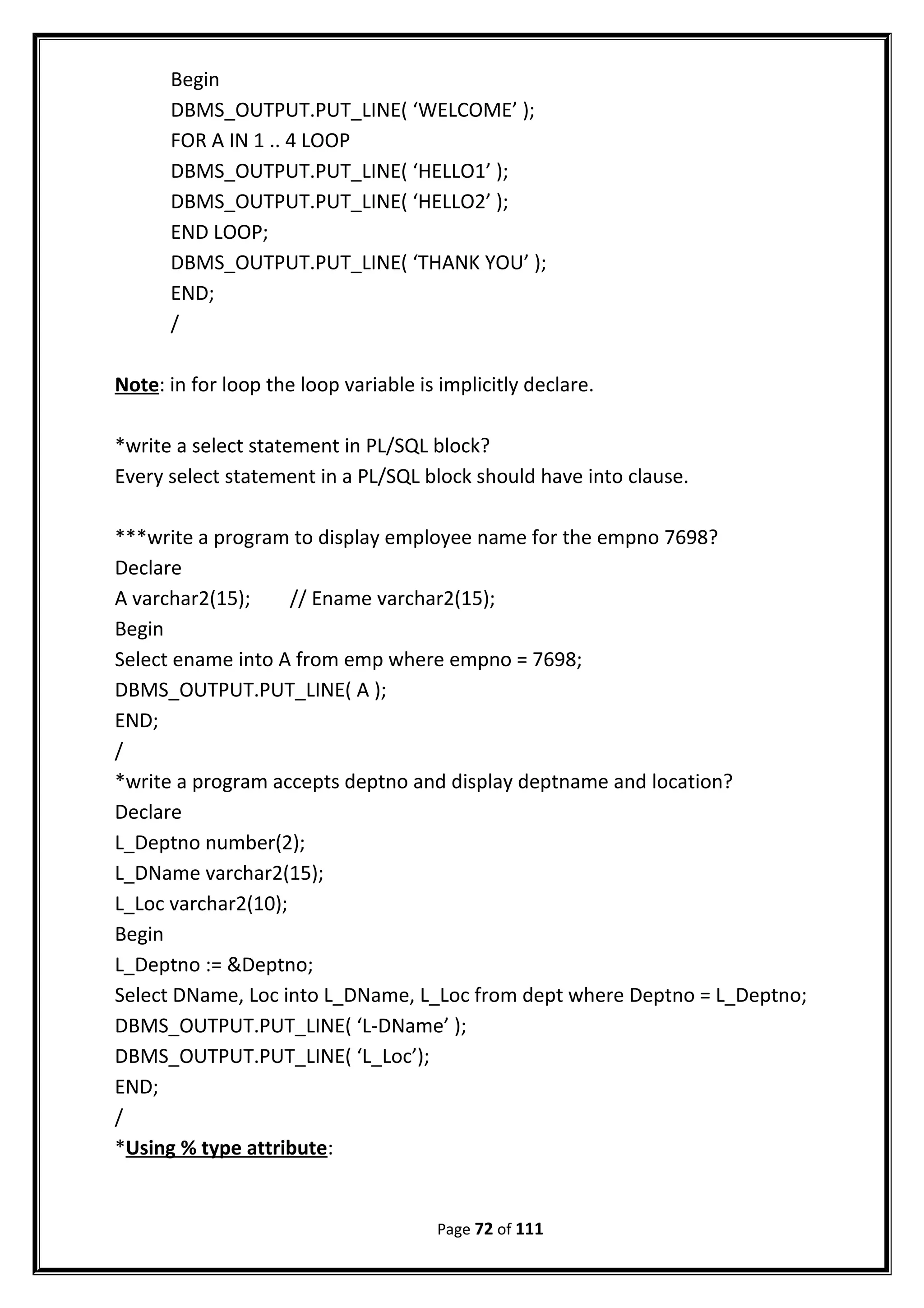 Begin
DBMS_OUTPUT.PUT_LINE( ‘WELCOME’ );
FOR A IN 1 .. 4 LOOP
DBMS_OUTPUT.PUT_LINE( ‘HELLO1’ );
DBMS_OUTPUT.PUT_LINE( ‘HELLO2’ );
END LOOP;
DBMS_OUTPUT.PUT_LINE( ‘THANK YOU’ );
END;
/
Note: in for loop the loop variable is implicitly declare.
*write a select statement in PL/SQL block?
Every select statement in a PL/SQL block should have into clause.
***write a program to display employee name for the empno 7698?
Declare
A varchar2(15); // Ename varchar2(15);
Begin
Select ename into A from emp where empno = 7698;
DBMS_OUTPUT.PUT_LINE( A );
END;
/
*write a program accepts deptno and display deptname and location?
Declare
L_Deptno number(2);
L_DName varchar2(15);
L_Loc varchar2(10);
Begin
L_Deptno := &Deptno;
Select DName, Loc into L_DName, L_Loc from dept where Deptno = L_Deptno;
DBMS_OUTPUT.PUT_LINE( ‘L-DName’ );
DBMS_OUTPUT.PUT_LINE( ‘L_Loc’);
END;
/
*Using % type attribute:
Page 72 of 111
 