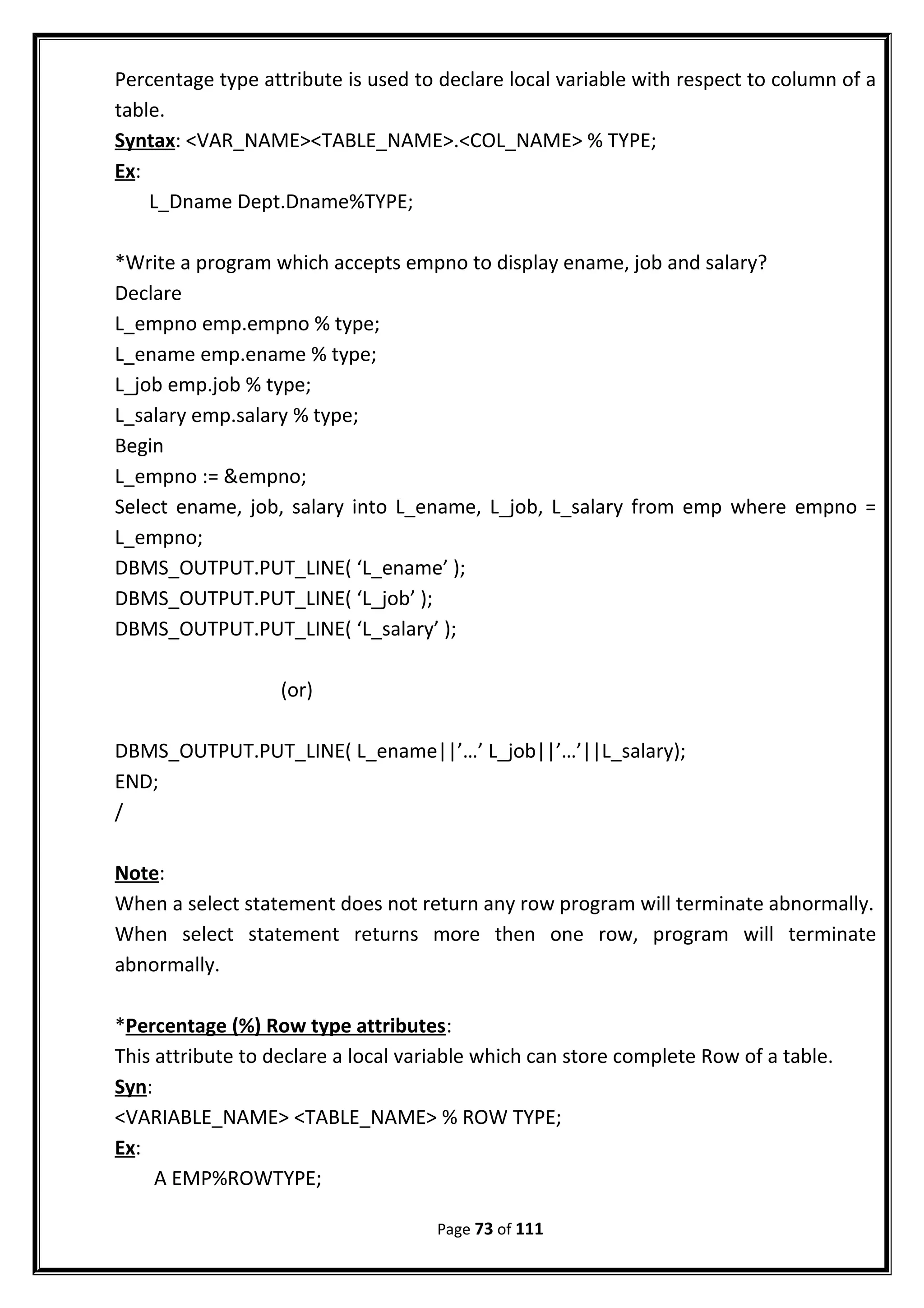 Percentage type attribute is used to declare local variable with respect to column of a
table.
Syntax: <VAR_NAME><TABLE_NAME>.<COL_NAME> % TYPE;
Ex:
L_Dname Dept.Dname%TYPE;
*Write a program which accepts empno to display ename, job and salary?
Declare
L_empno emp.empno % type;
L_ename emp.ename % type;
L_job emp.job % type;
L_salary emp.salary % type;
Begin
L_empno := &empno;
Select ename, job, salary into L_ename, L_job, L_salary from emp where empno =
L_empno;
DBMS_OUTPUT.PUT_LINE( ‘L_ename’ );
DBMS_OUTPUT.PUT_LINE( ‘L_job’ );
DBMS_OUTPUT.PUT_LINE( ‘L_salary’ );
(or)
DBMS_OUTPUT.PUT_LINE( L_ename||’…’ L_job||’…’||L_salary);
END;
/
Note:
When a select statement does not return any row program will terminate abnormally.
When select statement returns more then one row, program will terminate
abnormally.
*Percentage (%) Row type attributes:
This attribute to declare a local variable which can store complete Row of a table.
Syn:
<VARIABLE_NAME> <TABLE_NAME> % ROW TYPE;
Ex:
A EMP%ROWTYPE;
Page 73 of 111
 