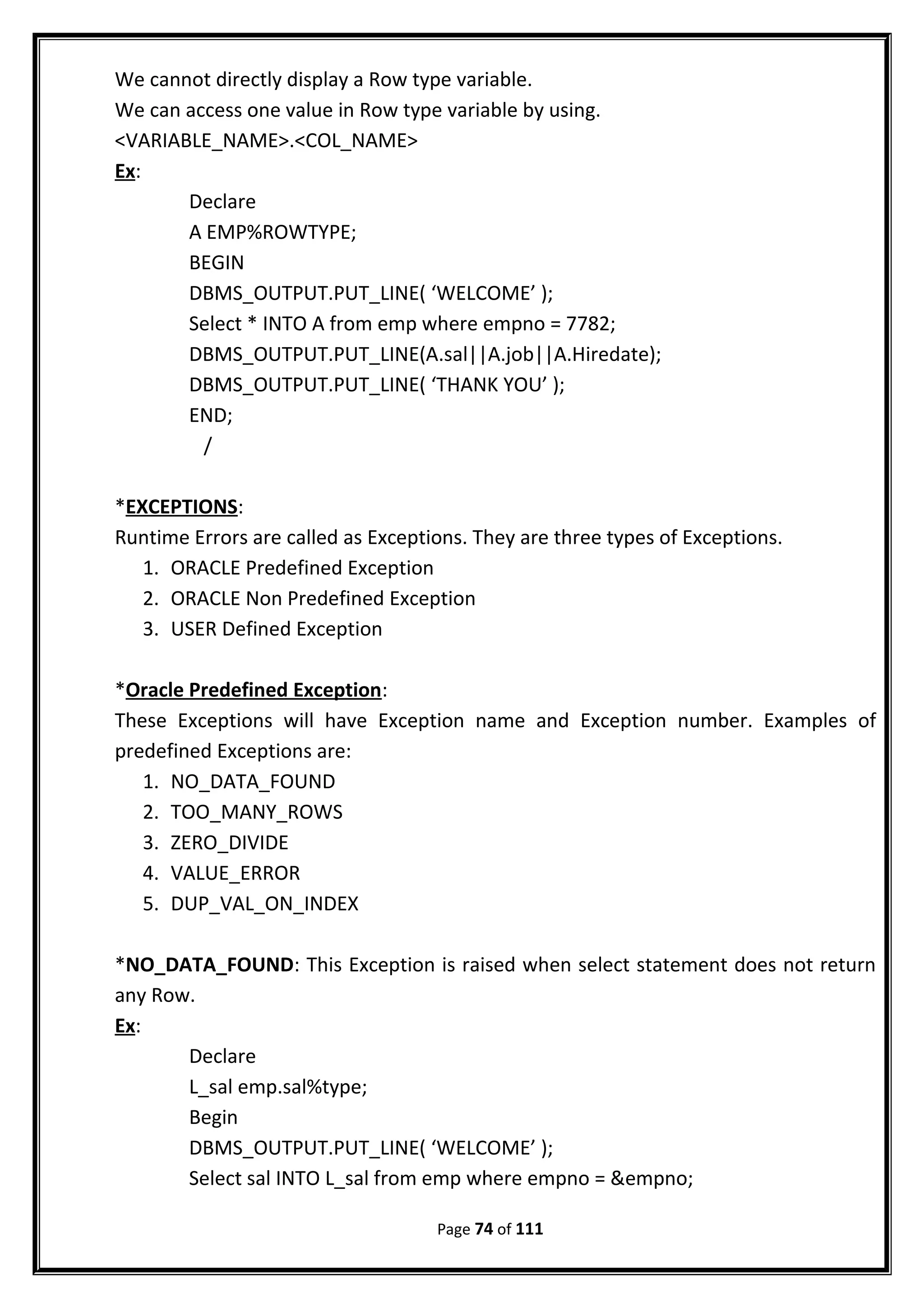 We cannot directly display a Row type variable.
We can access one value in Row type variable by using.
<VARIABLE_NAME>.<COL_NAME>
Ex:
Declare
A EMP%ROWTYPE;
BEGIN
DBMS_OUTPUT.PUT_LINE( ‘WELCOME’ );
Select * INTO A from emp where empno = 7782;
DBMS_OUTPUT.PUT_LINE(A.sal||A.job||A.Hiredate);
DBMS_OUTPUT.PUT_LINE( ‘THANK YOU’ );
END;
/
*EXCEPTIONS:
Runtime Errors are called as Exceptions. They are three types of Exceptions.
1. ORACLE Predefined Exception
2. ORACLE Non Predefined Exception
3. USER Defined Exception
*Oracle Predefined Exception:
These Exceptions will have Exception name and Exception number. Examples of
predefined Exceptions are:
1. NO_DATA_FOUND
2. TOO_MANY_ROWS
3. ZERO_DIVIDE
4. VALUE_ERROR
5. DUP_VAL_ON_INDEX
*NO_DATA_FOUND: This Exception is raised when select statement does not return
any Row.
Ex:
Declare
L_sal emp.sal%type;
Begin
DBMS_OUTPUT.PUT_LINE( ‘WELCOME’ );
Select sal INTO L_sal from emp where empno = &empno;
Page 74 of 111
 