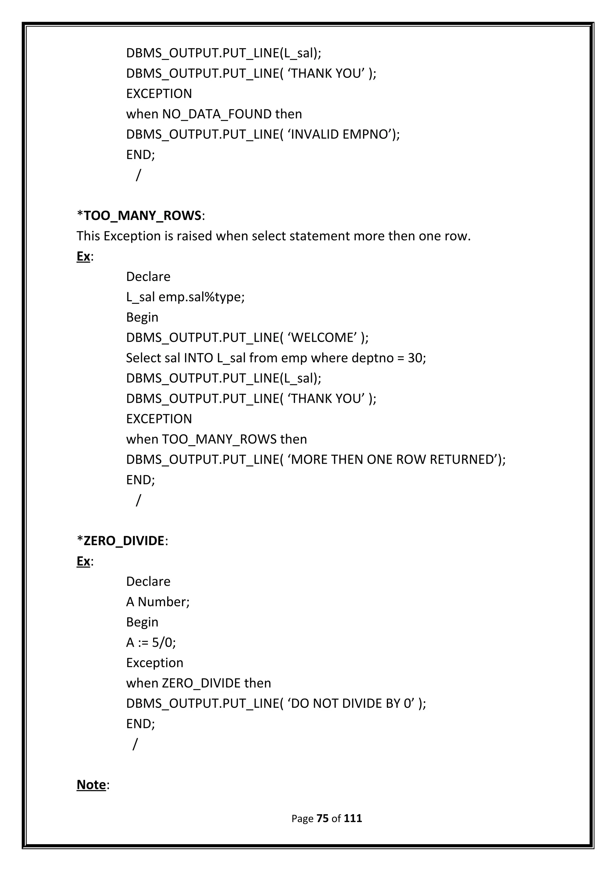 DBMS_OUTPUT.PUT_LINE(L_sal);
DBMS_OUTPUT.PUT_LINE( ‘THANK YOU’ );
EXCEPTION
when NO_DATA_FOUND then
DBMS_OUTPUT.PUT_LINE( ‘INVALID EMPNO’);
END;
/
*TOO_MANY_ROWS:
This Exception is raised when select statement more then one row.
Ex:
Declare
L_sal emp.sal%type;
Begin
DBMS_OUTPUT.PUT_LINE( ‘WELCOME’ );
Select sal INTO L_sal from emp where deptno = 30;
DBMS_OUTPUT.PUT_LINE(L_sal);
DBMS_OUTPUT.PUT_LINE( ‘THANK YOU’ );
EXCEPTION
when TOO_MANY_ROWS then
DBMS_OUTPUT.PUT_LINE( ‘MORE THEN ONE ROW RETURNED’);
END;
/
*ZERO_DIVIDE:
Ex:
Declare
A Number;
Begin
A := 5/0;
Exception
when ZERO_DIVIDE then
DBMS_OUTPUT.PUT_LINE( ‘DO NOT DIVIDE BY 0’ );
END;
/
Note:
Page 75 of 111
 