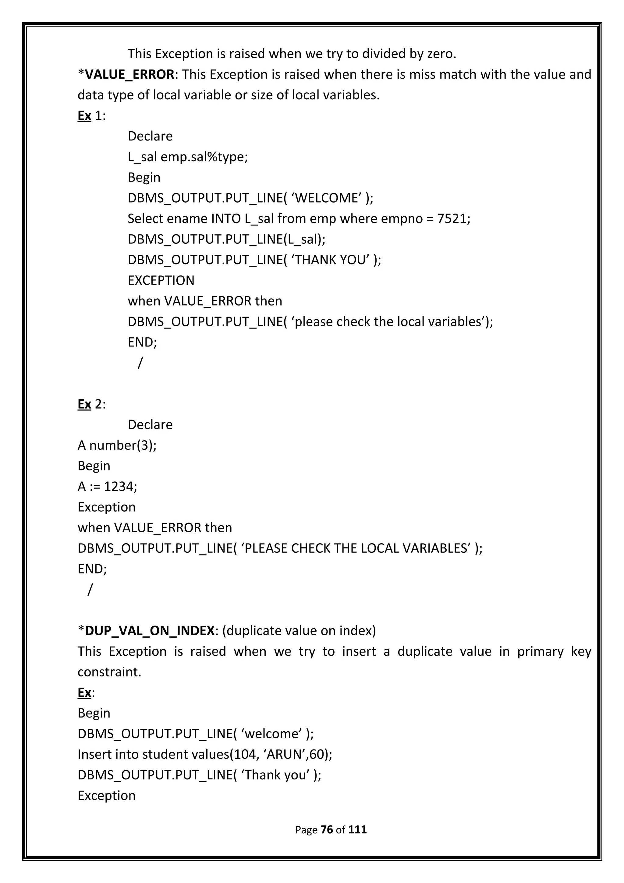This Exception is raised when we try to divided by zero.
*VALUE_ERROR: This Exception is raised when there is miss match with the value and
data type of local variable or size of local variables.
Ex 1:
Declare
L_sal emp.sal%type;
Begin
DBMS_OUTPUT.PUT_LINE( ‘WELCOME’ );
Select ename INTO L_sal from emp where empno = 7521;
DBMS_OUTPUT.PUT_LINE(L_sal);
DBMS_OUTPUT.PUT_LINE( ‘THANK YOU’ );
EXCEPTION
when VALUE_ERROR then
DBMS_OUTPUT.PUT_LINE( ‘please check the local variables’);
END;
/
Ex 2:
Declare
A number(3);
Begin
A := 1234;
Exception
when VALUE_ERROR then
DBMS_OUTPUT.PUT_LINE( ‘PLEASE CHECK THE LOCAL VARIABLES’ );
END;
/
*DUP_VAL_ON_INDEX: (duplicate value on index)
This Exception is raised when we try to insert a duplicate value in primary key
constraint.
Ex:
Begin
DBMS_OUTPUT.PUT_LINE( ‘welcome’ );
Insert into student values(104, ‘ARUN’,60);
DBMS_OUTPUT.PUT_LINE( ‘Thank you’ );
Exception
Page 76 of 111
 
