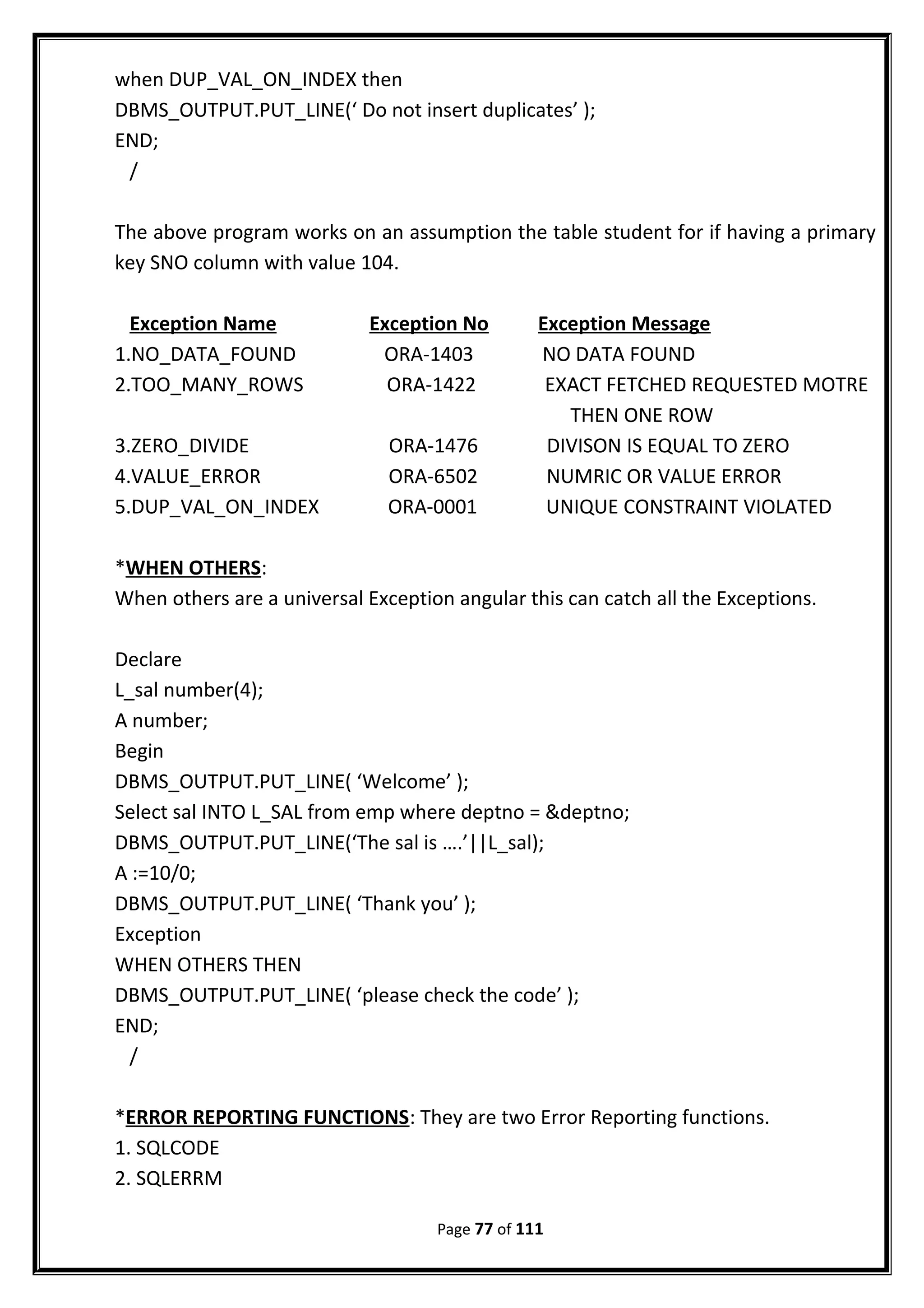when DUP_VAL_ON_INDEX then
DBMS_OUTPUT.PUT_LINE(‘ Do not insert duplicates’ );
END;
/
The above program works on an assumption the table student for if having a primary
key SNO column with value 104.
Exception Name Exception No Exception Message
1.NO_DATA_FOUND ORA-1403 NO DATA FOUND
2.TOO_MANY_ROWS ORA-1422 EXACT FETCHED REQUESTED MOTRE
THEN ONE ROW
3.ZERO_DIVIDE ORA-1476 DIVISON IS EQUAL TO ZERO
4.VALUE_ERROR ORA-6502 NUMRIC OR VALUE ERROR
5.DUP_VAL_ON_INDEX ORA-0001 UNIQUE CONSTRAINT VIOLATED
*WHEN OTHERS:
When others are a universal Exception angular this can catch all the Exceptions.
Declare
L_sal number(4);
A number;
Begin
DBMS_OUTPUT.PUT_LINE( ‘Welcome’ );
Select sal INTO L_SAL from emp where deptno = &deptno;
DBMS_OUTPUT.PUT_LINE(‘The sal is ….’||L_sal);
A :=10/0;
DBMS_OUTPUT.PUT_LINE( ‘Thank you’ );
Exception
WHEN OTHERS THEN
DBMS_OUTPUT.PUT_LINE( ‘please check the code’ );
END;
/
*ERROR REPORTING FUNCTIONS: They are two Error Reporting functions.
1. SQLCODE
2. SQLERRM
Page 77 of 111
 