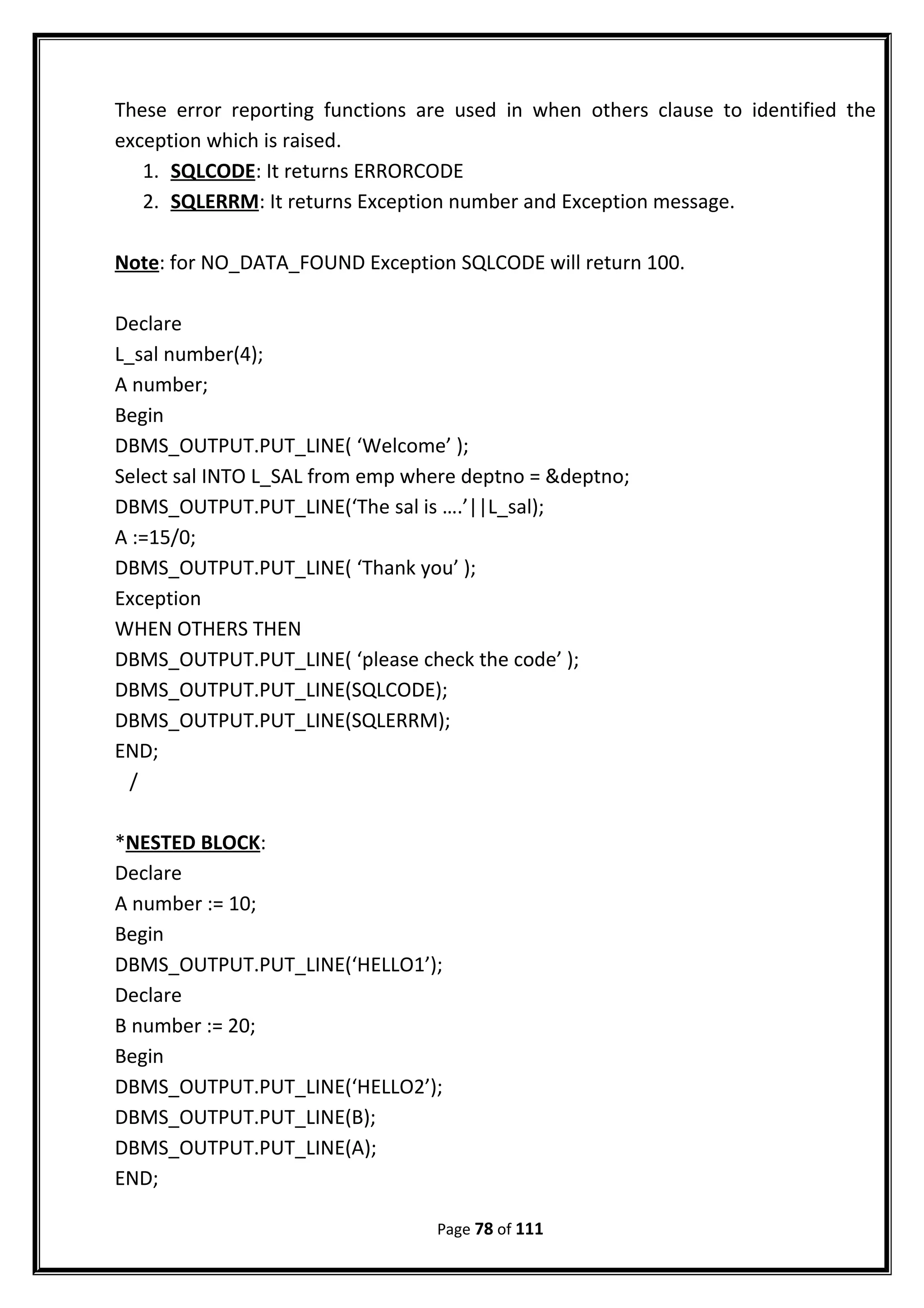 These error reporting functions are used in when others clause to identified the
exception which is raised.
1. SQLCODE: It returns ERRORCODE
2. SQLERRM: It returns Exception number and Exception message.
Note: for NO_DATA_FOUND Exception SQLCODE will return 100.
Declare
L_sal number(4);
A number;
Begin
DBMS_OUTPUT.PUT_LINE( ‘Welcome’ );
Select sal INTO L_SAL from emp where deptno = &deptno;
DBMS_OUTPUT.PUT_LINE(‘The sal is ….’||L_sal);
A :=15/0;
DBMS_OUTPUT.PUT_LINE( ‘Thank you’ );
Exception
WHEN OTHERS THEN
DBMS_OUTPUT.PUT_LINE( ‘please check the code’ );
DBMS_OUTPUT.PUT_LINE(SQLCODE);
DBMS_OUTPUT.PUT_LINE(SQLERRM);
END;
/
*NESTED BLOCK:
Declare
A number := 10;
Begin
DBMS_OUTPUT.PUT_LINE(‘HELLO1’);
Declare
B number := 20;
Begin
DBMS_OUTPUT.PUT_LINE(‘HELLO2’);
DBMS_OUTPUT.PUT_LINE(B);
DBMS_OUTPUT.PUT_LINE(A);
END;
Page 78 of 111
 