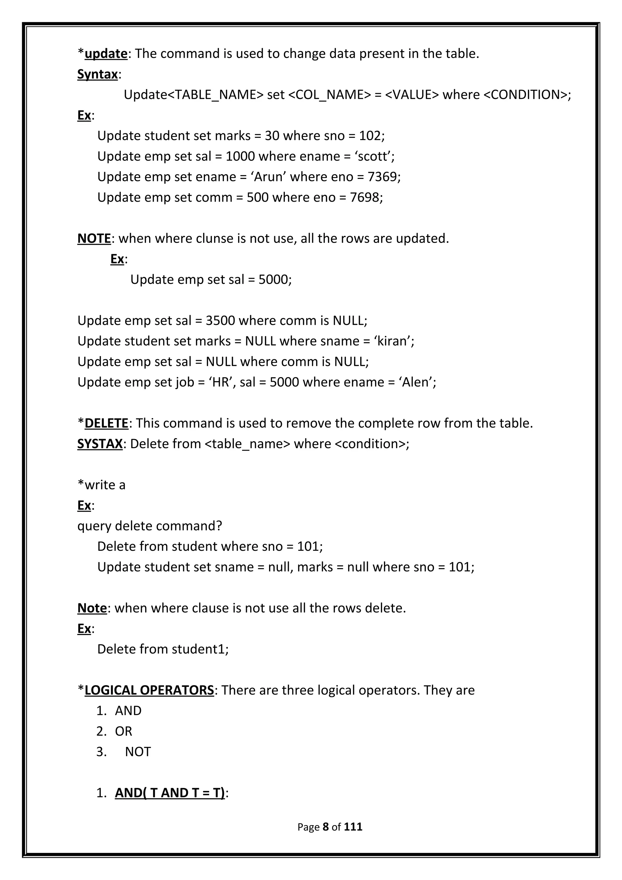 *update: The command is used to change data present in the table.
Syntax:
Update<TABLE_NAME> set <COL_NAME> = <VALUE> where <CONDITION>;
Ex:
Update student set marks = 30 where sno = 102;
Update emp set sal = 1000 where ename = ‘scott’;
Update emp set ename = ‘Arun’ where eno = 7369;
Update emp set comm = 500 where eno = 7698;
NOTE: when where clunse is not use, all the rows are updated.
Ex:
Update emp set sal = 5000;
Update emp set sal = 3500 where comm is NULL;
Update student set marks = NULL where sname = ‘kiran’;
Update emp set sal = NULL where comm is NULL;
Update emp set job = ‘HR’, sal = 5000 where ename = ‘Alen’;
*DELETE: This command is used to remove the complete row from the table.
SYSTAX: Delete from <table_name> where <condition>;
*write a
Ex:
query delete command?
Delete from student where sno = 101;
Update student set sname = null, marks = null where sno = 101;
Note: when where clause is not use all the rows delete.
Ex:
Delete from student1;
*LOGICAL OPERATORS: There are three logical operators. They are
1. AND
2. OR
3. NOT
1. AND( T AND T = T):
Page 8 of 111
 