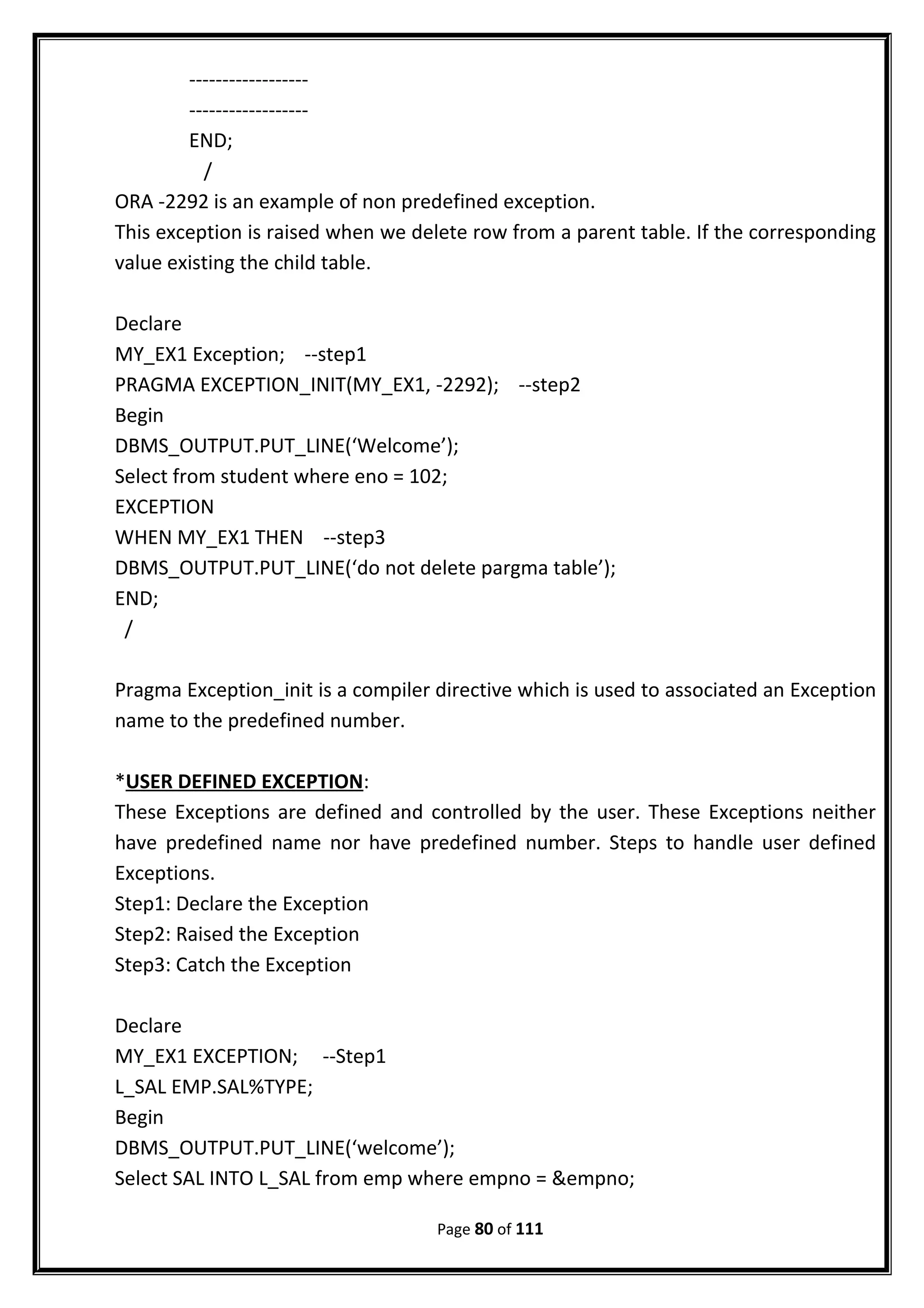 ------------------
------------------
END;
/
ORA -2292 is an example of non predefined exception.
This exception is raised when we delete row from a parent table. If the corresponding
value existing the child table.
Declare
MY_EX1 Exception; --step1
PRAGMA EXCEPTION_INIT(MY_EX1, -2292); --step2
Begin
DBMS_OUTPUT.PUT_LINE(‘Welcome’);
Select from student where eno = 102;
EXCEPTION
WHEN MY_EX1 THEN --step3
DBMS_OUTPUT.PUT_LINE(‘do not delete pargma table’);
END;
/
Pragma Exception_init is a compiler directive which is used to associated an Exception
name to the predefined number.
*USER DEFINED EXCEPTION:
These Exceptions are defined and controlled by the user. These Exceptions neither
have predefined name nor have predefined number. Steps to handle user defined
Exceptions.
Step1: Declare the Exception
Step2: Raised the Exception
Step3: Catch the Exception
Declare
MY_EX1 EXCEPTION; --Step1
L_SAL EMP.SAL%TYPE;
Begin
DBMS_OUTPUT.PUT_LINE(‘welcome’);
Select SAL INTO L_SAL from emp where empno = &empno;
Page 80 of 111
 