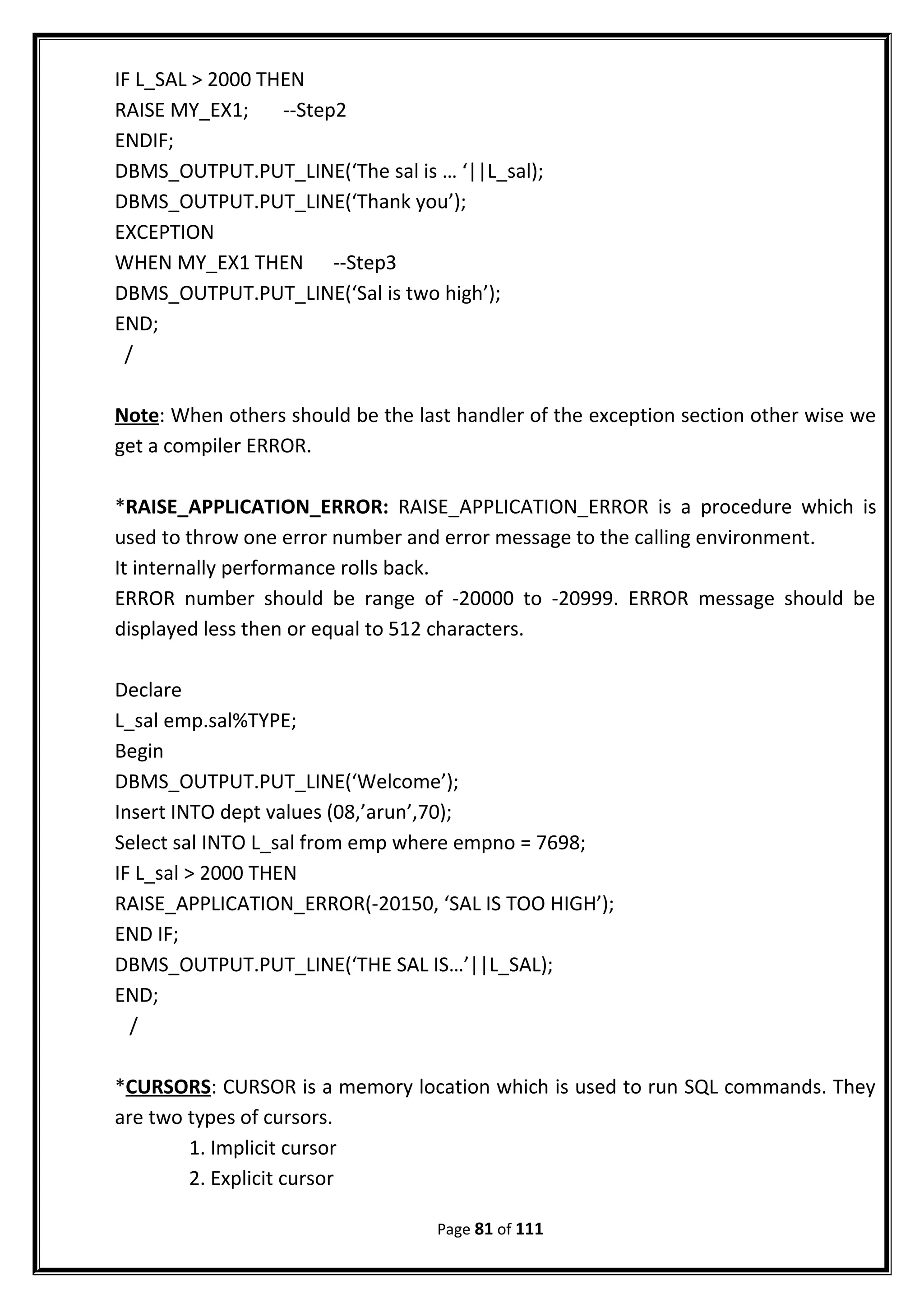IF L_SAL > 2000 THEN
RAISE MY_EX1; --Step2
ENDIF;
DBMS_OUTPUT.PUT_LINE(‘The sal is … ‘||L_sal);
DBMS_OUTPUT.PUT_LINE(‘Thank you’);
EXCEPTION
WHEN MY_EX1 THEN --Step3
DBMS_OUTPUT.PUT_LINE(‘Sal is two high’);
END;
/
Note: When others should be the last handler of the exception section other wise we
get a compiler ERROR.
*RAISE_APPLICATION_ERROR: RAISE_APPLICATION_ERROR is a procedure which is
used to throw one error number and error message to the calling environment.
It internally performance rolls back.
ERROR number should be range of -20000 to -20999. ERROR message should be
displayed less then or equal to 512 characters.
Declare
L_sal emp.sal%TYPE;
Begin
DBMS_OUTPUT.PUT_LINE(‘Welcome’);
Insert INTO dept values (08,’arun’,70);
Select sal INTO L_sal from emp where empno = 7698;
IF L_sal > 2000 THEN
RAISE_APPLICATION_ERROR(-20150, ‘SAL IS TOO HIGH’);
END IF;
DBMS_OUTPUT.PUT_LINE(‘THE SAL IS…’||L_SAL);
END;
/
*CURSORS: CURSOR is a memory location which is used to run SQL commands. They
are two types of cursors.
1. Implicit cursor
2. Explicit cursor
Page 81 of 111
 