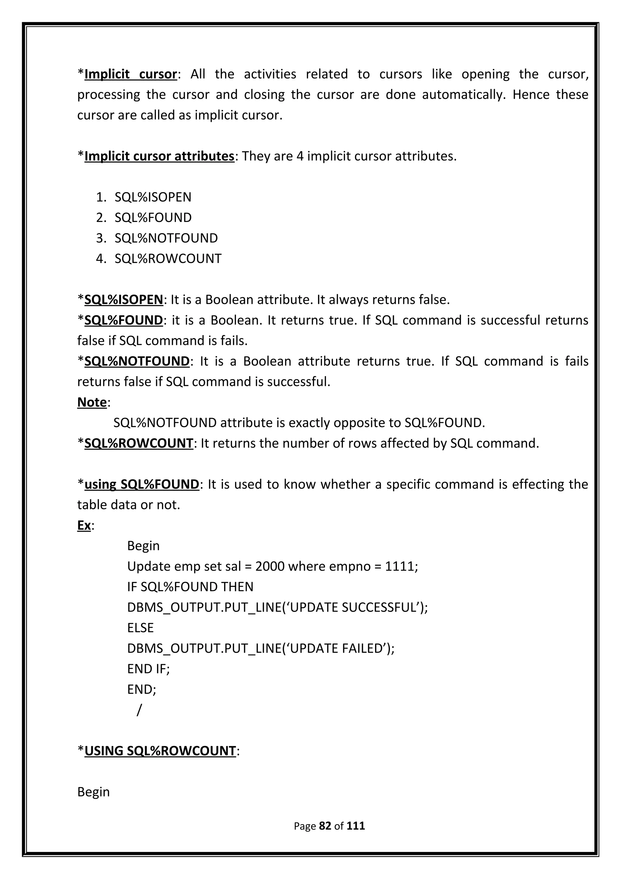 *Implicit cursor: All the activities related to cursors like opening the cursor,
processing the cursor and closing the cursor are done automatically. Hence these
cursor are called as implicit cursor.
*Implicit cursor attributes: They are 4 implicit cursor attributes.
1. SQL%ISOPEN
2. SQL%FOUND
3. SQL%NOTFOUND
4. SQL%ROWCOUNT
*SQL%ISOPEN: It is a Boolean attribute. It always returns false.
*SQL%FOUND: it is a Boolean. It returns true. If SQL command is successful returns
false if SQL command is fails.
*SQL%NOTFOUND: It is a Boolean attribute returns true. If SQL command is fails
returns false if SQL command is successful.
Note:
SQL%NOTFOUND attribute is exactly opposite to SQL%FOUND.
*SQL%ROWCOUNT: It returns the number of rows affected by SQL command.
*using SQL%FOUND: It is used to know whether a specific command is effecting the
table data or not.
Ex:
Begin
Update emp set sal = 2000 where empno = 1111;
IF SQL%FOUND THEN
DBMS_OUTPUT.PUT_LINE(‘UPDATE SUCCESSFUL’);
ELSE
DBMS_OUTPUT.PUT_LINE(‘UPDATE FAILED’);
END IF;
END;
/
*USING SQL%ROWCOUNT:
Begin
Page 82 of 111
 