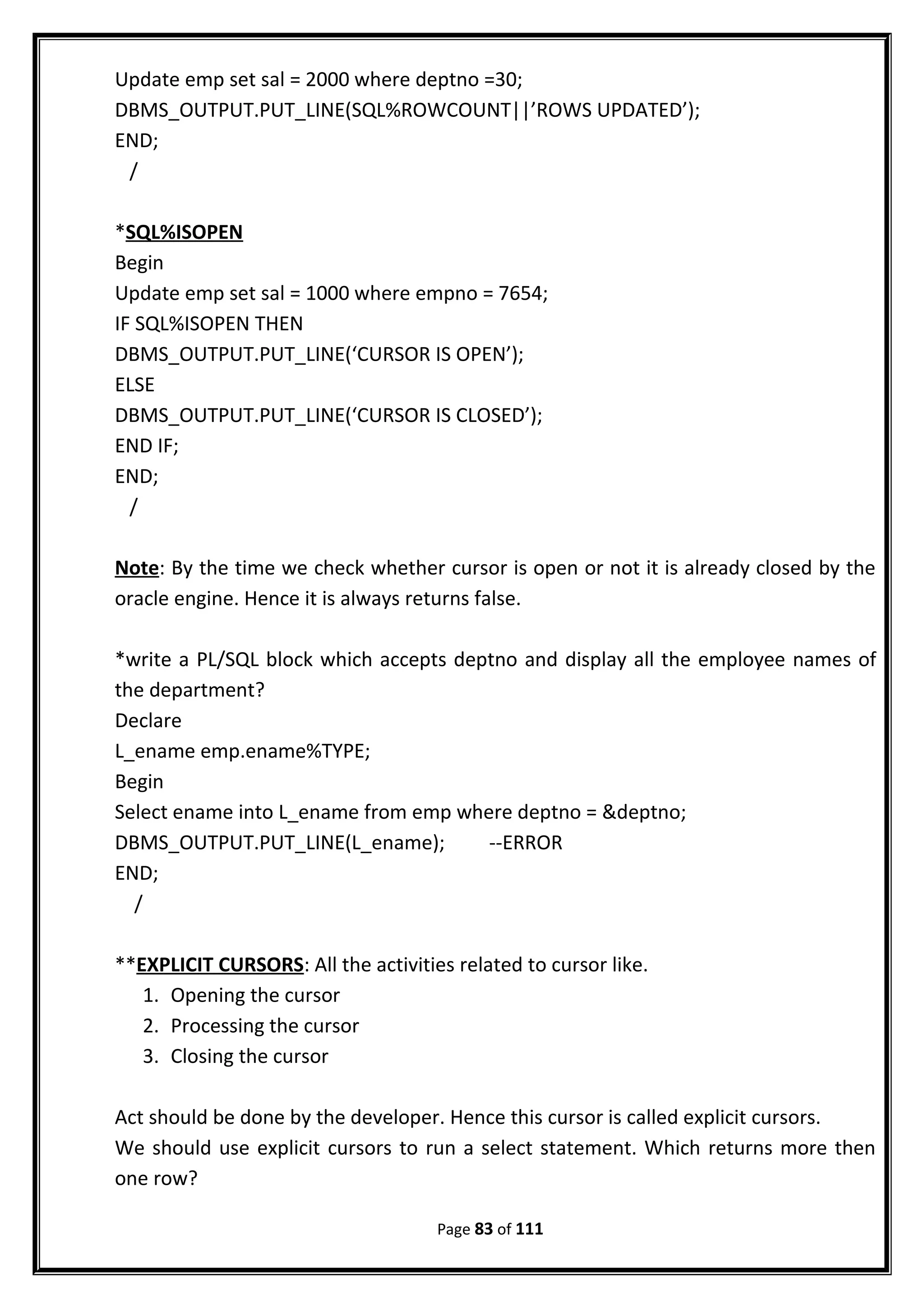 Update emp set sal = 2000 where deptno =30;
DBMS_OUTPUT.PUT_LINE(SQL%ROWCOUNT||’ROWS UPDATED’);
END;
/
*SQL%ISOPEN
Begin
Update emp set sal = 1000 where empno = 7654;
IF SQL%ISOPEN THEN
DBMS_OUTPUT.PUT_LINE(‘CURSOR IS OPEN’);
ELSE
DBMS_OUTPUT.PUT_LINE(‘CURSOR IS CLOSED’);
END IF;
END;
/
Note: By the time we check whether cursor is open or not it is already closed by the
oracle engine. Hence it is always returns false.
*write a PL/SQL block which accepts deptno and display all the employee names of
the department?
Declare
L_ename emp.ename%TYPE;
Begin
Select ename into L_ename from emp where deptno = &deptno;
DBMS_OUTPUT.PUT_LINE(L_ename); --ERROR
END;
/
**EXPLICIT CURSORS: All the activities related to cursor like.
1. Opening the cursor
2. Processing the cursor
3. Closing the cursor
Act should be done by the developer. Hence this cursor is called explicit cursors.
We should use explicit cursors to run a select statement. Which returns more then
one row?
Page 83 of 111
 