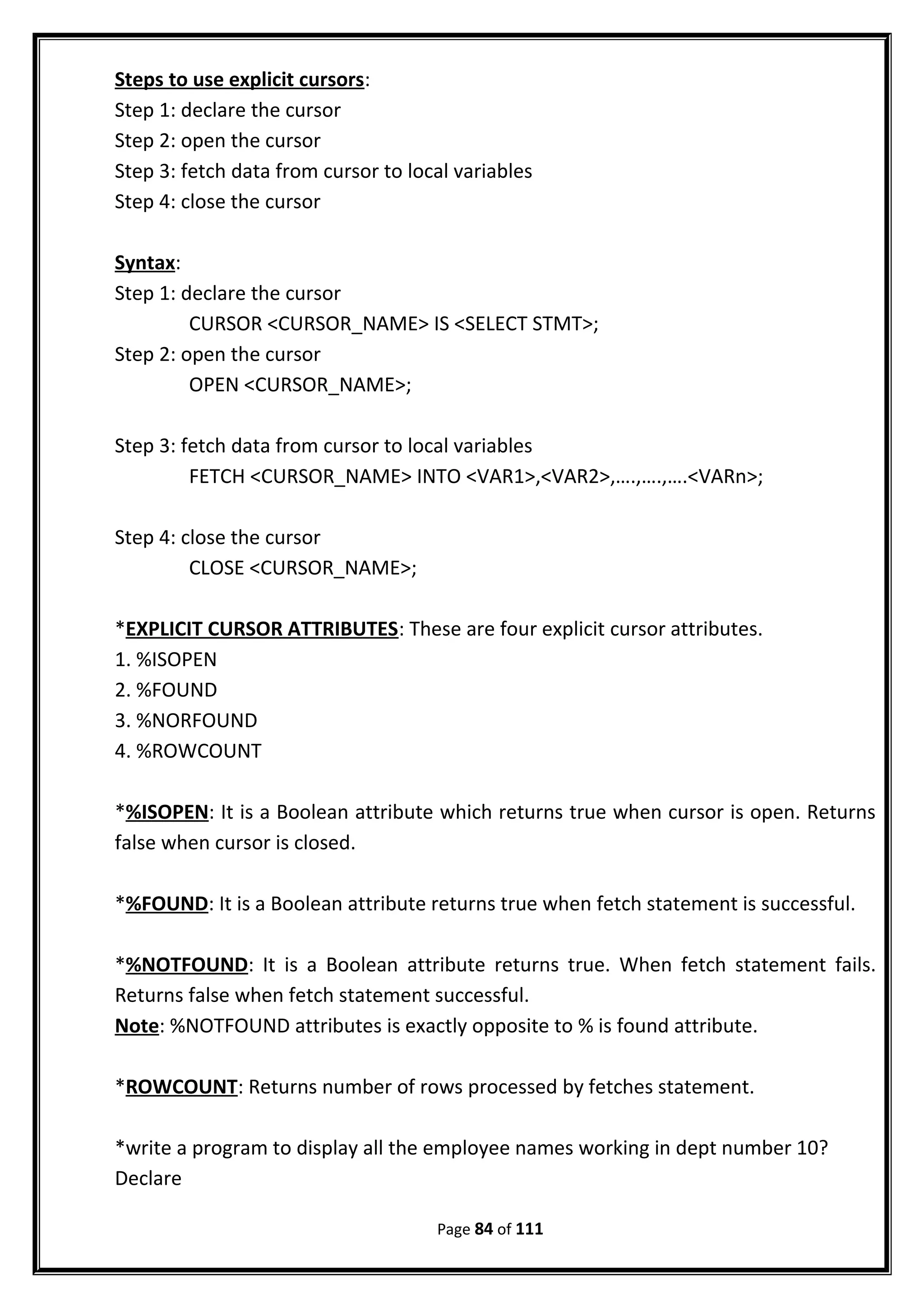 Steps to use explicit cursors:
Step 1: declare the cursor
Step 2: open the cursor
Step 3: fetch data from cursor to local variables
Step 4: close the cursor
Syntax:
Step 1: declare the cursor
CURSOR <CURSOR_NAME> IS <SELECT STMT>;
Step 2: open the cursor
OPEN <CURSOR_NAME>;
Step 3: fetch data from cursor to local variables
FETCH <CURSOR_NAME> INTO <VAR1>,<VAR2>,….,….,….<VARn>;
Step 4: close the cursor
CLOSE <CURSOR_NAME>;
*EXPLICIT CURSOR ATTRIBUTES: These are four explicit cursor attributes.
1. %ISOPEN
2. %FOUND
3. %NORFOUND
4. %ROWCOUNT
*%ISOPEN: It is a Boolean attribute which returns true when cursor is open. Returns
false when cursor is closed.
*%FOUND: It is a Boolean attribute returns true when fetch statement is successful.
*%NOTFOUND: It is a Boolean attribute returns true. When fetch statement fails.
Returns false when fetch statement successful.
Note: %NOTFOUND attributes is exactly opposite to % is found attribute.
*ROWCOUNT: Returns number of rows processed by fetches statement.
*write a program to display all the employee names working in dept number 10?
Declare
Page 84 of 111
 