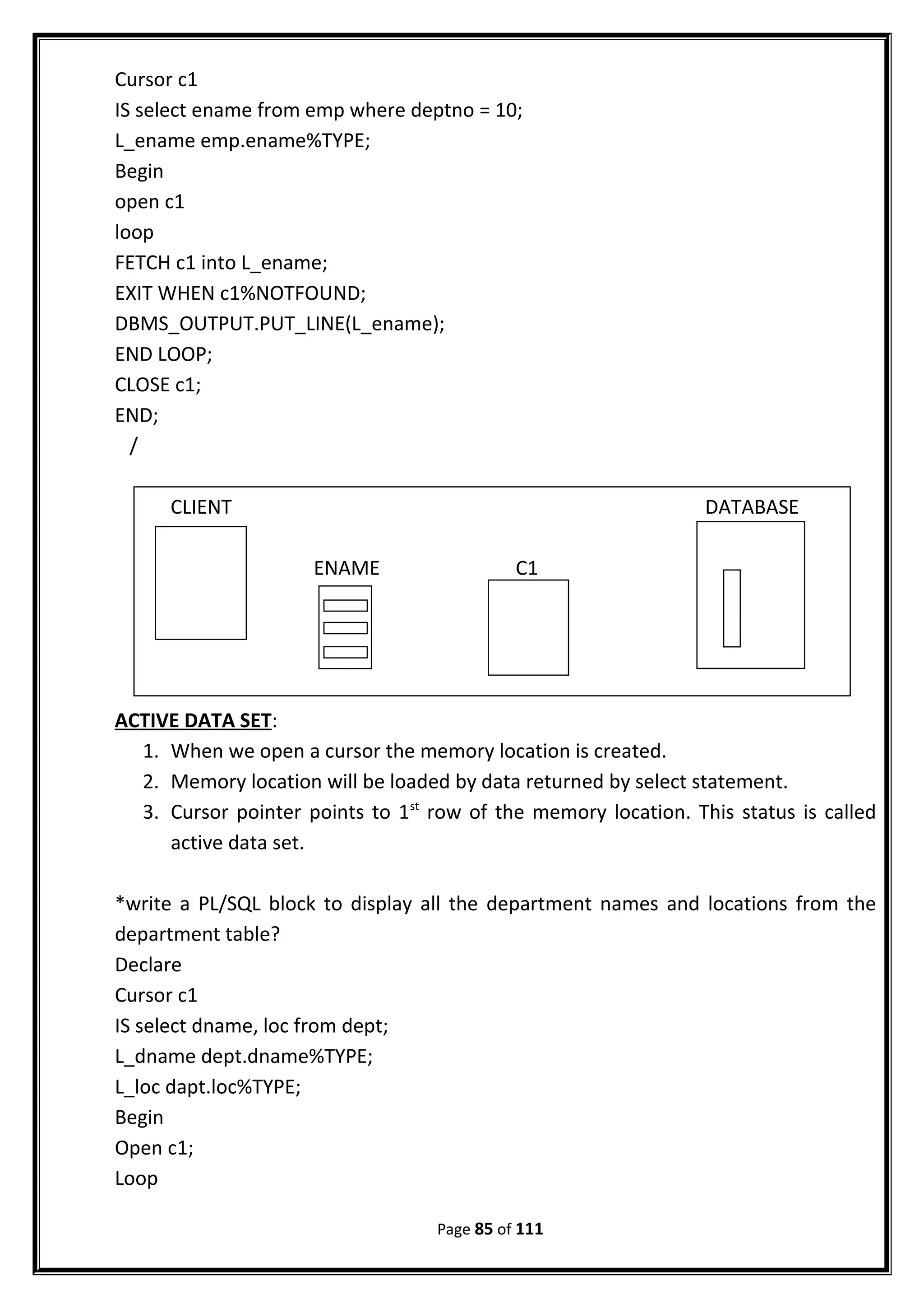 Cursor c1
IS select ename from emp where deptno = 10;
L_ename emp.ename%TYPE;
Begin
open c1
loop
FETCH c1 into L_ename;
EXIT WHEN c1%NOTFOUND;
DBMS_OUTPUT.PUT_LINE(L_ename);
END LOOP;
CLOSE c1;
END;
/
ACTIVE DATA SET:
1. When we open a cursor the memory location is created.
2. Memory location will be loaded by data returned by select statement.
3. Cursor pointer points to 1st
row of the memory location. This status is called
active data set.
*write a PL/SQL block to display all the department names and locations from the
department table?
Declare
Cursor c1
IS select dname, loc from dept;
L_dname dept.dname%TYPE;
L_loc dapt.loc%TYPE;
Begin
Open c1;
Loop
Page 85 of 111
CLIENT DATABASE
ENAME C1
 