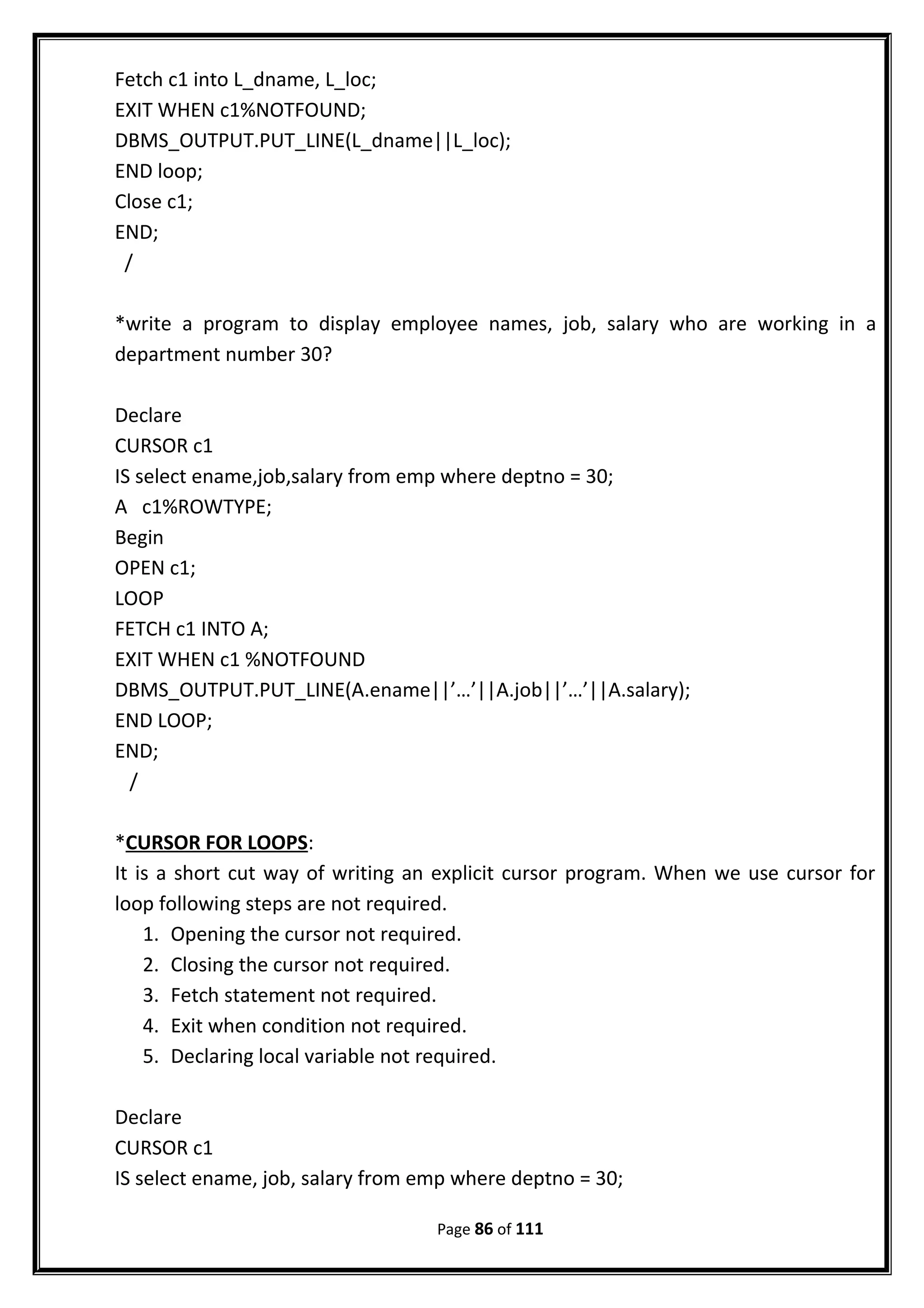 Fetch c1 into L_dname, L_loc;
EXIT WHEN c1%NOTFOUND;
DBMS_OUTPUT.PUT_LINE(L_dname||L_loc);
END loop;
Close c1;
END;
/
*write a program to display employee names, job, salary who are working in a
department number 30?
Declare
CURSOR c1
IS select ename,job,salary from emp where deptno = 30;
A c1%ROWTYPE;
Begin
OPEN c1;
LOOP
FETCH c1 INTO A;
EXIT WHEN c1 %NOTFOUND
DBMS_OUTPUT.PUT_LINE(A.ename||’…’||A.job||’…’||A.salary);
END LOOP;
END;
/
*CURSOR FOR LOOPS:
It is a short cut way of writing an explicit cursor program. When we use cursor for
loop following steps are not required.
1. Opening the cursor not required.
2. Closing the cursor not required.
3. Fetch statement not required.
4. Exit when condition not required.
5. Declaring local variable not required.
Declare
CURSOR c1
IS select ename, job, salary from emp where deptno = 30;
Page 86 of 111
 