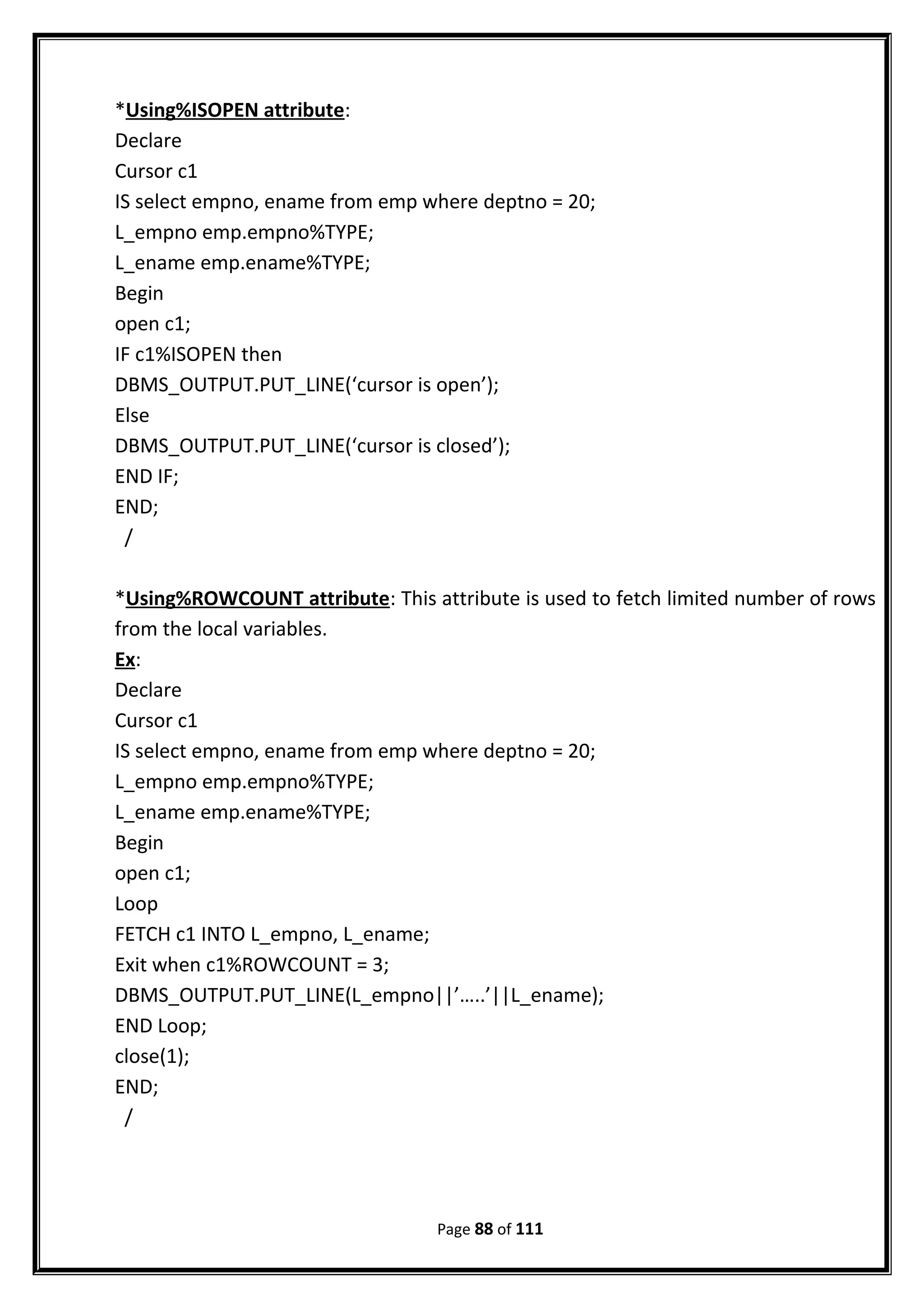 *Using%ISOPEN attribute:
Declare
Cursor c1
IS select empno, ename from emp where deptno = 20;
L_empno emp.empno%TYPE;
L_ename emp.ename%TYPE;
Begin
open c1;
IF c1%ISOPEN then
DBMS_OUTPUT.PUT_LINE(‘cursor is open’);
Else
DBMS_OUTPUT.PUT_LINE(‘cursor is closed’);
END IF;
END;
/
*Using%ROWCOUNT attribute: This attribute is used to fetch limited number of rows
from the local variables.
Ex:
Declare
Cursor c1
IS select empno, ename from emp where deptno = 20;
L_empno emp.empno%TYPE;
L_ename emp.ename%TYPE;
Begin
open c1;
Loop
FETCH c1 INTO L_empno, L_ename;
Exit when c1%ROWCOUNT = 3;
DBMS_OUTPUT.PUT_LINE(L_empno||’…..’||L_ename);
END Loop;
close(1);
END;
/
Page 88 of 111
 