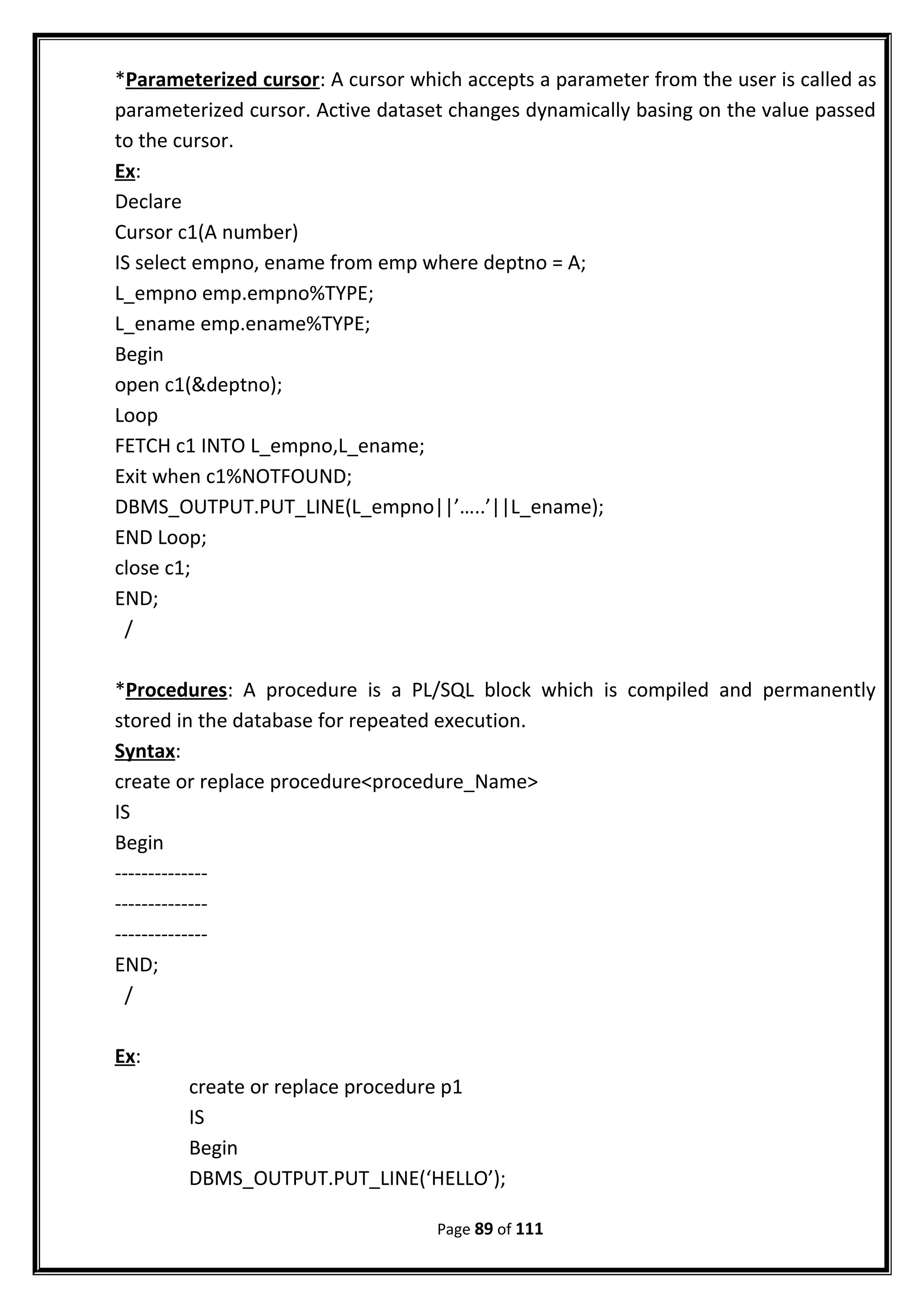 *Parameterized cursor: A cursor which accepts a parameter from the user is called as
parameterized cursor. Active dataset changes dynamically basing on the value passed
to the cursor.
Ex:
Declare
Cursor c1(A number)
IS select empno, ename from emp where deptno = A;
L_empno emp.empno%TYPE;
L_ename emp.ename%TYPE;
Begin
open c1(&deptno);
Loop
FETCH c1 INTO L_empno,L_ename;
Exit when c1%NOTFOUND;
DBMS_OUTPUT.PUT_LINE(L_empno||’…..’||L_ename);
END Loop;
close c1;
END;
/
*Procedures: A procedure is a PL/SQL block which is compiled and permanently
stored in the database for repeated execution.
Syntax:
create or replace procedure<procedure_Name>
IS
Begin
--------------
--------------
--------------
END;
/
Ex:
create or replace procedure p1
IS
Begin
DBMS_OUTPUT.PUT_LINE(‘HELLO’);
Page 89 of 111
 