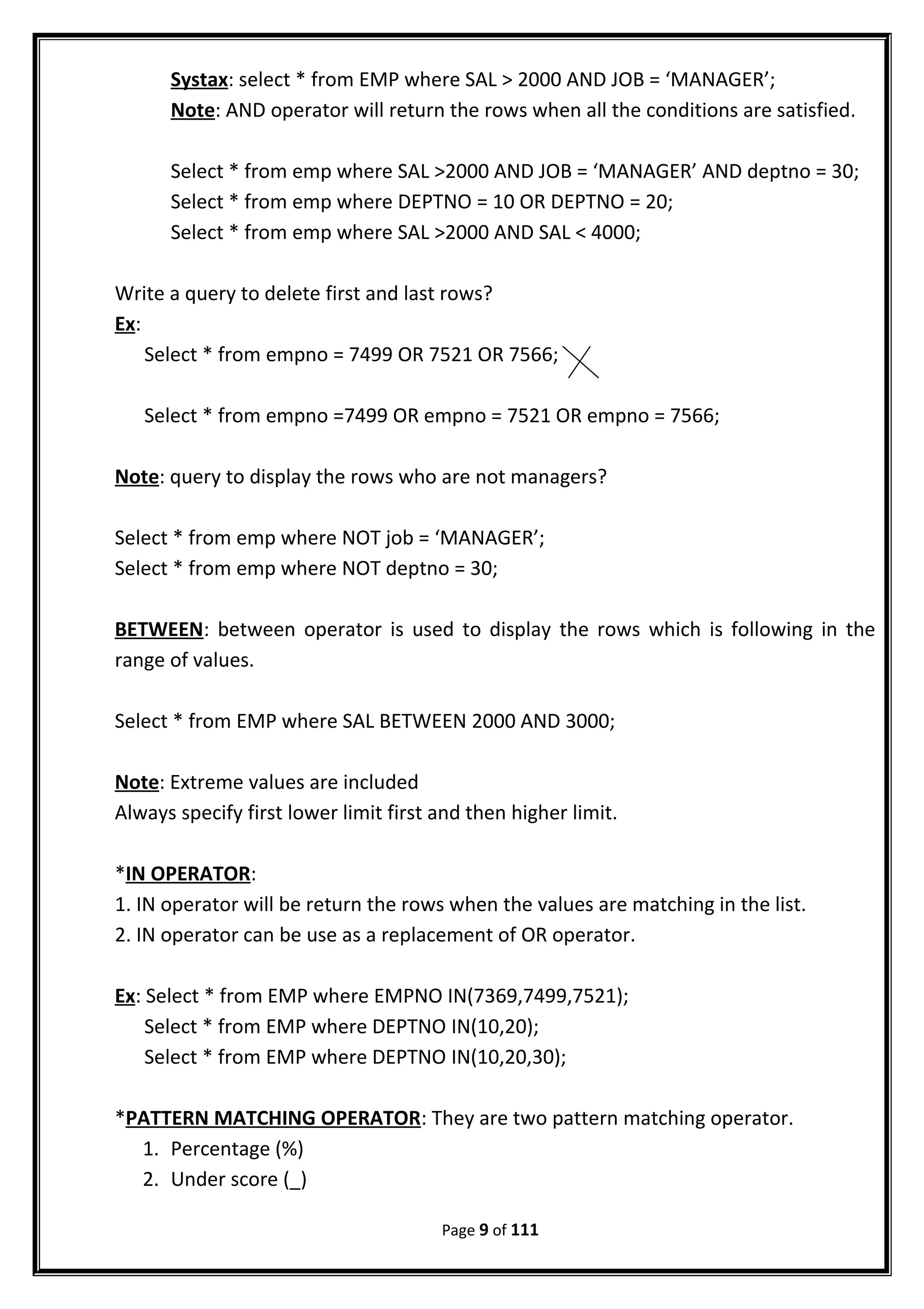 Systax: select * from EMP where SAL > 2000 AND JOB = ‘MANAGER’;
Note: AND operator will return the rows when all the conditions are satisfied.
Select * from emp where SAL >2000 AND JOB = ‘MANAGER’ AND deptno = 30;
Select * from emp where DEPTNO = 10 OR DEPTNO = 20;
Select * from emp where SAL >2000 AND SAL < 4000;
Write a query to delete first and last rows?
Ex:
Select * from empno = 7499 OR 7521 OR 7566;
Select * from empno =7499 OR empno = 7521 OR empno = 7566;
Note: query to display the rows who are not managers?
Select * from emp where NOT job = ‘MANAGER’;
Select * from emp where NOT deptno = 30;
BETWEEN: between operator is used to display the rows which is following in the
range of values.
Select * from EMP where SAL BETWEEN 2000 AND 3000;
Note: Extreme values are included
Always specify first lower limit first and then higher limit.
*IN OPERATOR:
1. IN operator will be return the rows when the values are matching in the list.
2. IN operator can be use as a replacement of OR operator.
Ex: Select * from EMP where EMPNO IN(7369,7499,7521);
Select * from EMP where DEPTNO IN(10,20);
Select * from EMP where DEPTNO IN(10,20,30);
*PATTERN MATCHING OPERATOR: They are two pattern matching operator.
1. Percentage (%)
2. Under score (_)
Page 9 of 111
 