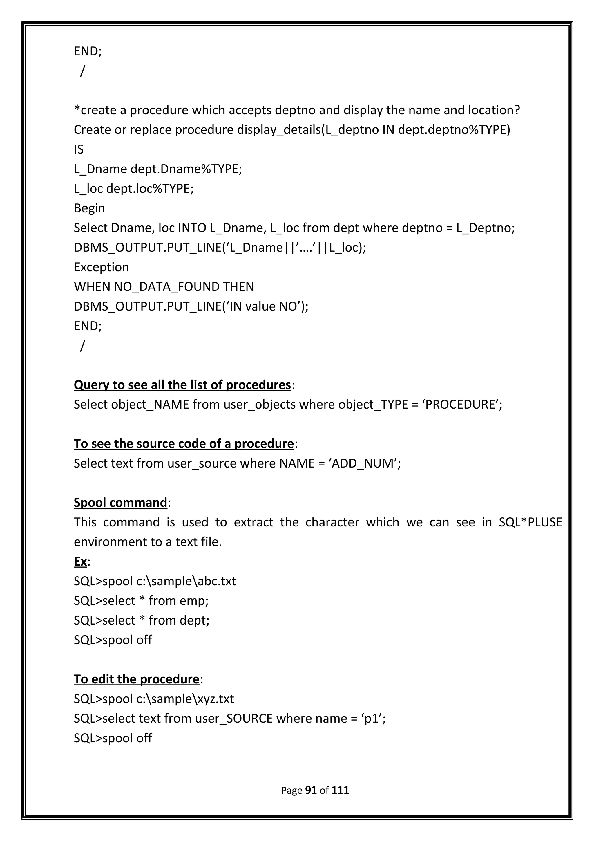 END;
/
*create a procedure which accepts deptno and display the name and location?
Create or replace procedure display_details(L_deptno IN dept.deptno%TYPE)
IS
L_Dname dept.Dname%TYPE;
L_loc dept.loc%TYPE;
Begin
Select Dname, loc INTO L_Dname, L_loc from dept where deptno = L_Deptno;
DBMS_OUTPUT.PUT_LINE(‘L_Dname||’….’||L_loc);
Exception
WHEN NO_DATA_FOUND THEN
DBMS_OUTPUT.PUT_LINE(‘IN value NO’);
END;
/
Query to see all the list of procedures:
Select object_NAME from user_objects where object_TYPE = ‘PROCEDURE’;
To see the source code of a procedure:
Select text from user_source where NAME = ‘ADD_NUM’;
Spool command:
This command is used to extract the character which we can see in SQL*PLUSE
environment to a text file.
Ex:
SQL>spool c:sampleabc.txt
SQL>select * from emp;
SQL>select * from dept;
SQL>spool off
To edit the procedure:
SQL>spool c:samplexyz.txt
SQL>select text from user_SOURCE where name = ‘p1’;
SQL>spool off
Page 91 of 111
 