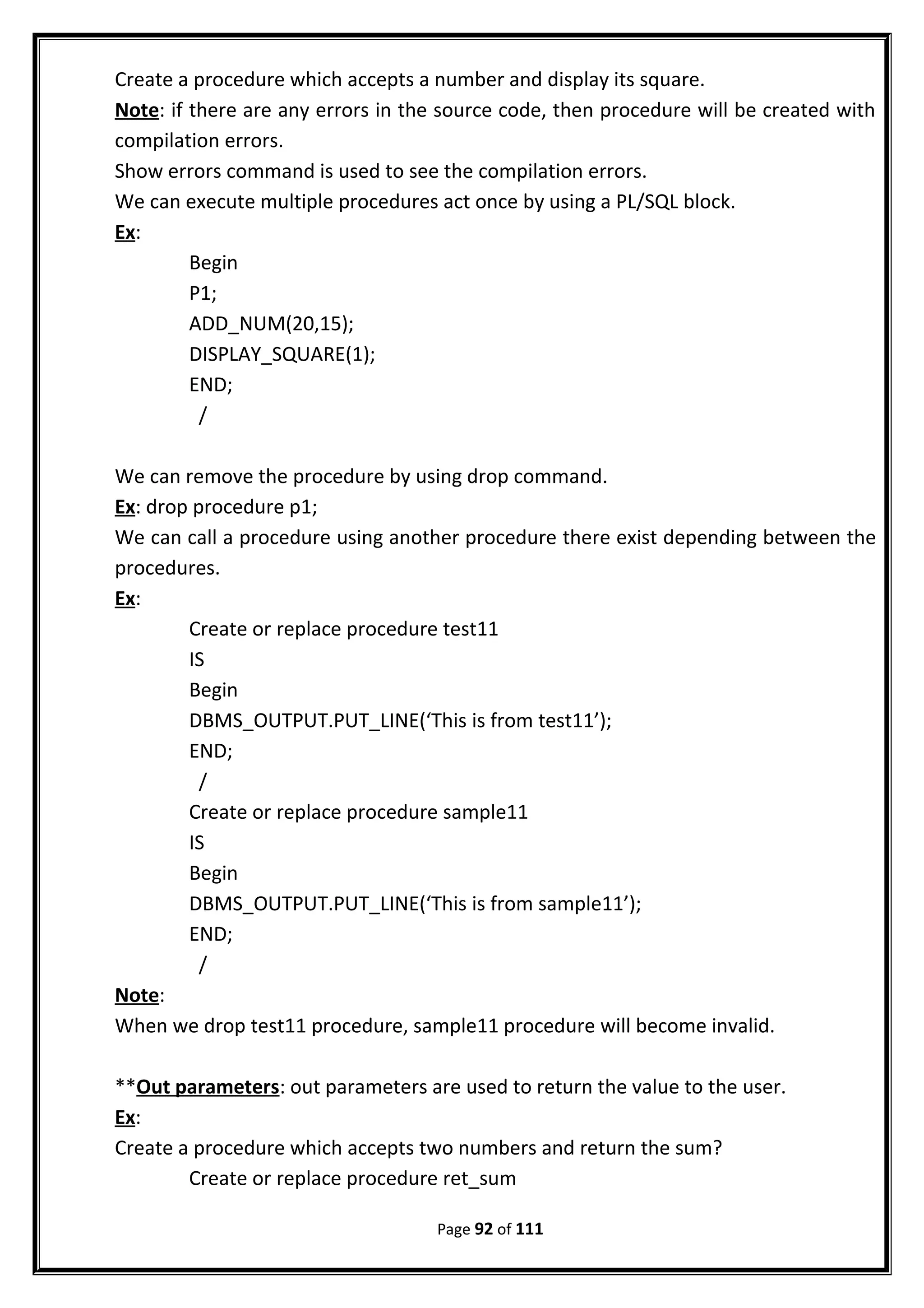 Create a procedure which accepts a number and display its square.
Note: if there are any errors in the source code, then procedure will be created with
compilation errors.
Show errors command is used to see the compilation errors.
We can execute multiple procedures act once by using a PL/SQL block.
Ex:
Begin
P1;
ADD_NUM(20,15);
DISPLAY_SQUARE(1);
END;
/
We can remove the procedure by using drop command.
Ex: drop procedure p1;
We can call a procedure using another procedure there exist depending between the
procedures.
Ex:
Create or replace procedure test11
IS
Begin
DBMS_OUTPUT.PUT_LINE(‘This is from test11’);
END;
/
Create or replace procedure sample11
IS
Begin
DBMS_OUTPUT.PUT_LINE(‘This is from sample11’);
END;
/
Note:
When we drop test11 procedure, sample11 procedure will become invalid.
**Out parameters: out parameters are used to return the value to the user.
Ex:
Create a procedure which accepts two numbers and return the sum?
Create or replace procedure ret_sum
Page 92 of 111
 
