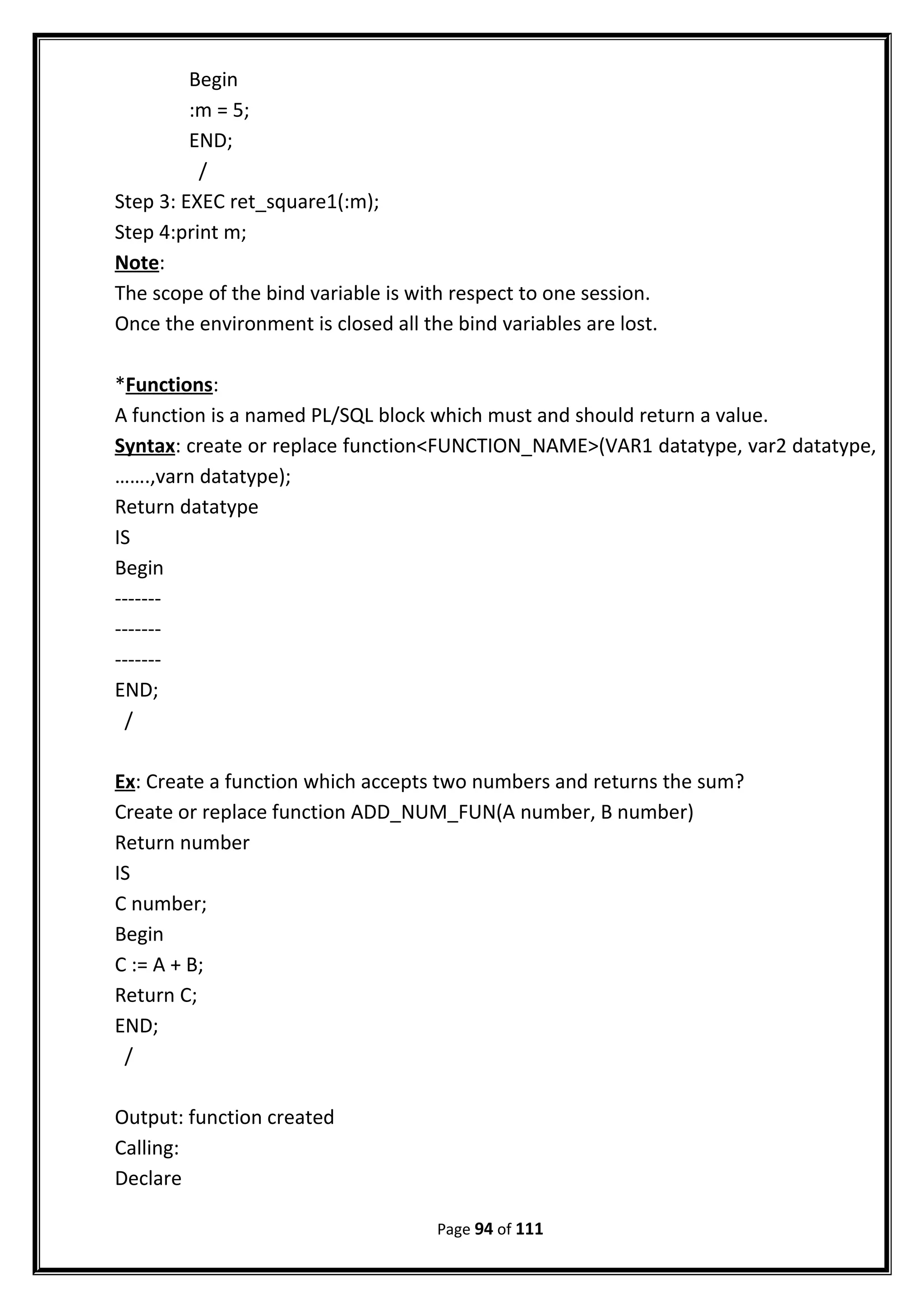 Begin
:m = 5;
END;
/
Step 3: EXEC ret_square1(:m);
Step 4:print m;
Note:
The scope of the bind variable is with respect to one session.
Once the environment is closed all the bind variables are lost.
*Functions:
A function is a named PL/SQL block which must and should return a value.
Syntax: create or replace function<FUNCTION_NAME>(VAR1 datatype, var2 datatype,
…….,varn datatype);
Return datatype
IS
Begin
-------
-------
-------
END;
/
Ex: Create a function which accepts two numbers and returns the sum?
Create or replace function ADD_NUM_FUN(A number, B number)
Return number
IS
C number;
Begin
C := A + B;
Return C;
END;
/
Output: function created
Calling:
Declare
Page 94 of 111
 