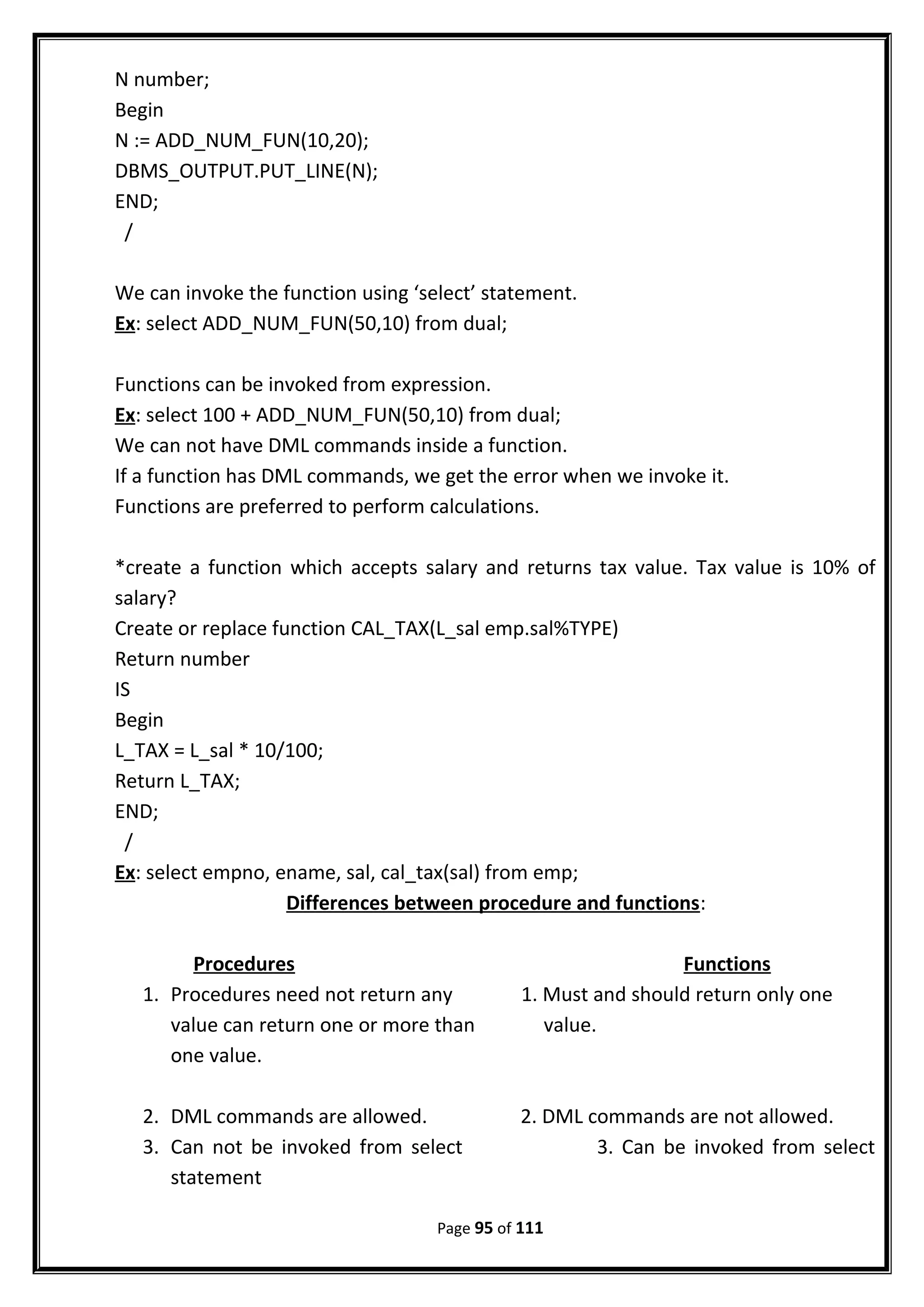 N number;
Begin
N := ADD_NUM_FUN(10,20);
DBMS_OUTPUT.PUT_LINE(N);
END;
/
We can invoke the function using ‘select’ statement.
Ex: select ADD_NUM_FUN(50,10) from dual;
Functions can be invoked from expression.
Ex: select 100 + ADD_NUM_FUN(50,10) from dual;
We can not have DML commands inside a function.
If a function has DML commands, we get the error when we invoke it.
Functions are preferred to perform calculations.
*create a function which accepts salary and returns tax value. Tax value is 10% of
salary?
Create or replace function CAL_TAX(L_sal emp.sal%TYPE)
Return number
IS
Begin
L_TAX = L_sal * 10/100;
Return L_TAX;
END;
/
Ex: select empno, ename, sal, cal_tax(sal) from emp;
Differences between procedure and functions:
Procedures Functions
1. Procedures need not return any 1. Must and should return only one
value can return one or more than value.
one value.
2. DML commands are allowed. 2. DML commands are not allowed.
3. Can not be invoked from select 3. Can be invoked from select
statement
Page 95 of 111
 