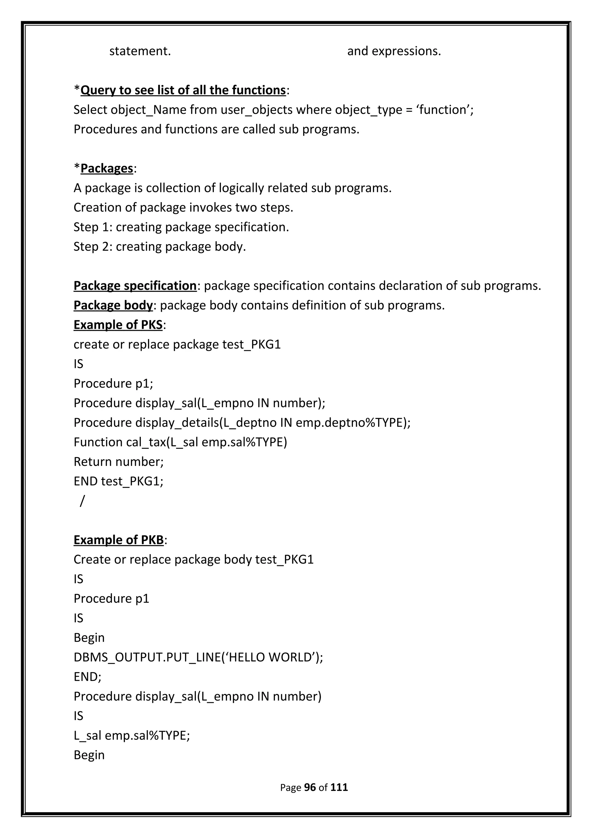 statement. and expressions.
*Query to see list of all the functions:
Select object_Name from user_objects where object_type = ‘function’;
Procedures and functions are called sub programs.
*Packages:
A package is collection of logically related sub programs.
Creation of package invokes two steps.
Step 1: creating package specification.
Step 2: creating package body.
Package specification: package specification contains declaration of sub programs.
Package body: package body contains definition of sub programs.
Example of PKS:
create or replace package test_PKG1
IS
Procedure p1;
Procedure display_sal(L_empno IN number);
Procedure display_details(L_deptno IN emp.deptno%TYPE);
Function cal_tax(L_sal emp.sal%TYPE)
Return number;
END test_PKG1;
/
Example of PKB:
Create or replace package body test_PKG1
IS
Procedure p1
IS
Begin
DBMS_OUTPUT.PUT_LINE(‘HELLO WORLD’);
END;
Procedure display_sal(L_empno IN number)
IS
L_sal emp.sal%TYPE;
Begin
Page 96 of 111
 