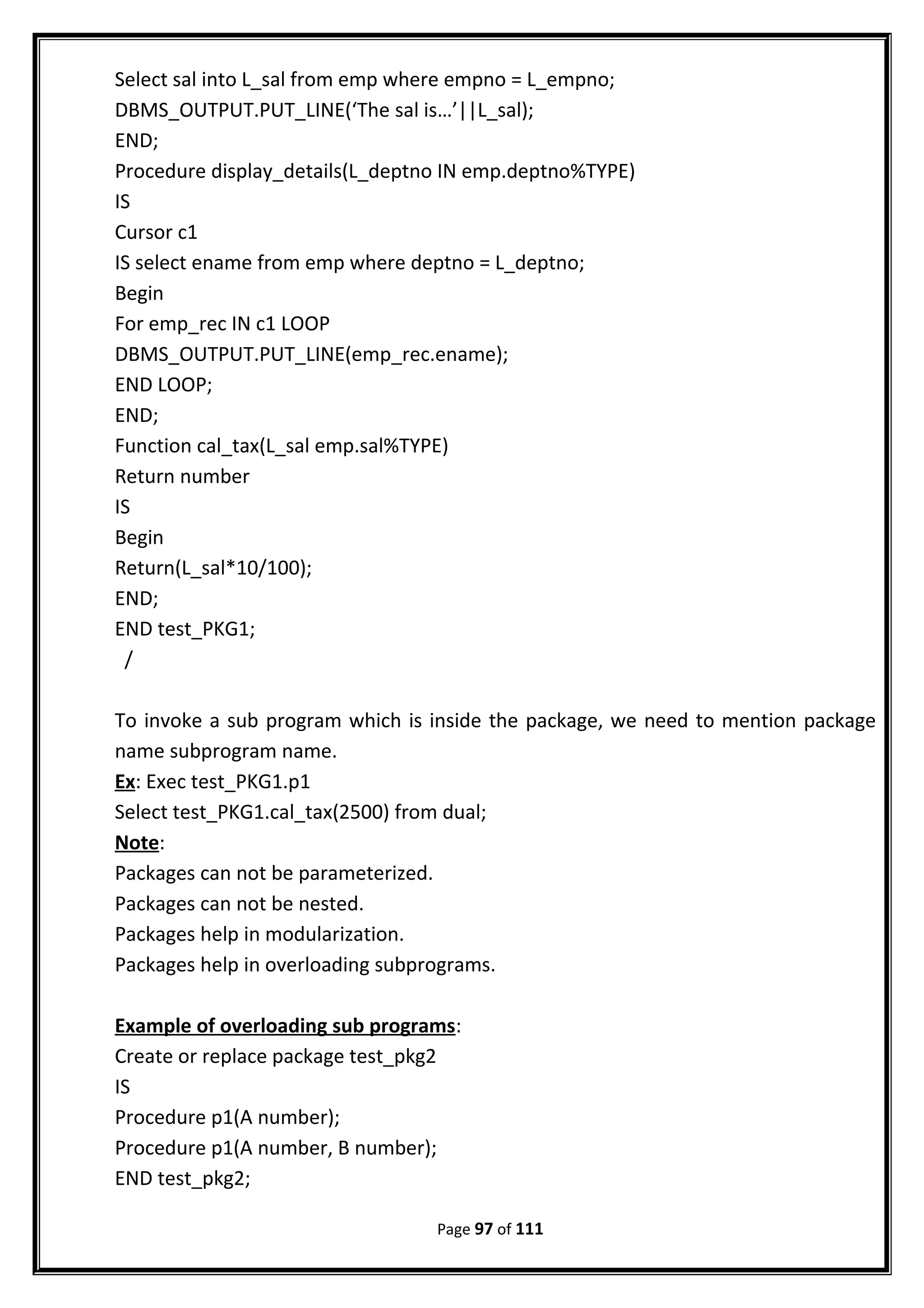 Select sal into L_sal from emp where empno = L_empno;
DBMS_OUTPUT.PUT_LINE(‘The sal is…’||L_sal);
END;
Procedure display_details(L_deptno IN emp.deptno%TYPE)
IS
Cursor c1
IS select ename from emp where deptno = L_deptno;
Begin
For emp_rec IN c1 LOOP
DBMS_OUTPUT.PUT_LINE(emp_rec.ename);
END LOOP;
END;
Function cal_tax(L_sal emp.sal%TYPE)
Return number
IS
Begin
Return(L_sal*10/100);
END;
END test_PKG1;
/
To invoke a sub program which is inside the package, we need to mention package
name subprogram name.
Ex: Exec test_PKG1.p1
Select test_PKG1.cal_tax(2500) from dual;
Note:
Packages can not be parameterized.
Packages can not be nested.
Packages help in modularization.
Packages help in overloading subprograms.
Example of overloading sub programs:
Create or replace package test_pkg2
IS
Procedure p1(A number);
Procedure p1(A number, B number);
END test_pkg2;
Page 97 of 111
 