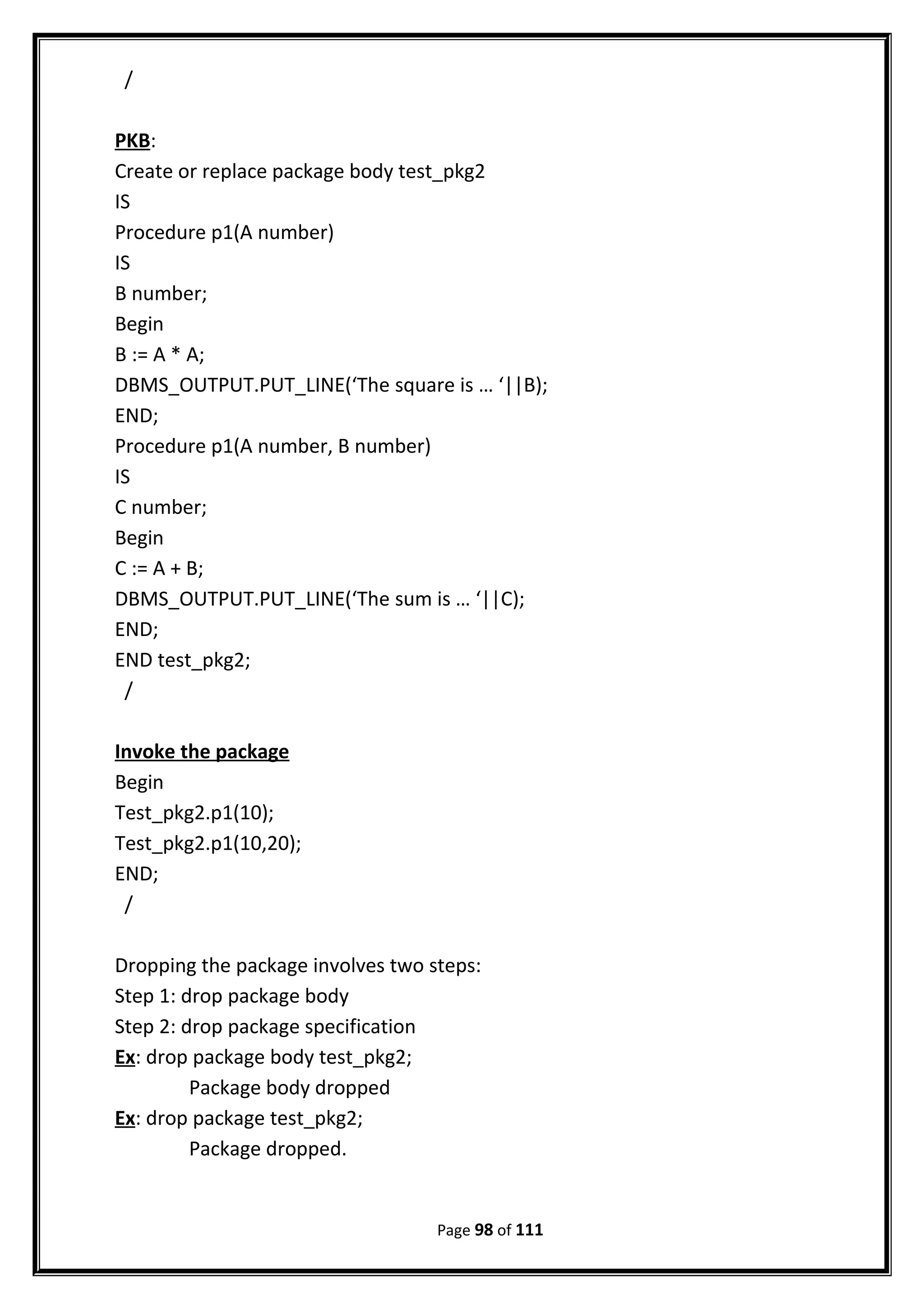/
PKB:
Create or replace package body test_pkg2
IS
Procedure p1(A number)
IS
B number;
Begin
B := A * A;
DBMS_OUTPUT.PUT_LINE(‘The square is … ‘||B);
END;
Procedure p1(A number, B number)
IS
C number;
Begin
C := A + B;
DBMS_OUTPUT.PUT_LINE(‘The sum is … ‘||C);
END;
END test_pkg2;
/
Invoke the package
Begin
Test_pkg2.p1(10);
Test_pkg2.p1(10,20);
END;
/
Dropping the package involves two steps:
Step 1: drop package body
Step 2: drop package specification
Ex: drop package body test_pkg2;
Package body dropped
Ex: drop package test_pkg2;
Package dropped.
Page 98 of 111
 