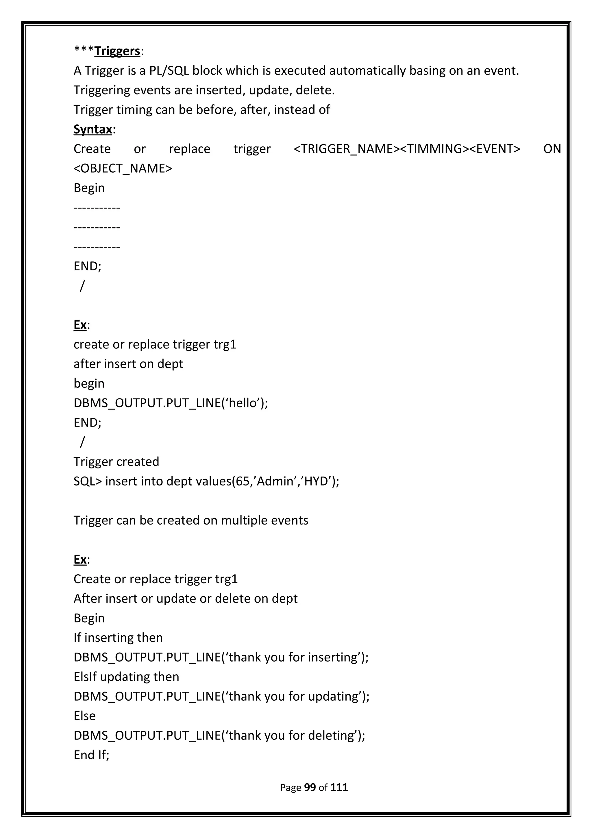 ***Triggers:
A Trigger is a PL/SQL block which is executed automatically basing on an event.
Triggering events are inserted, update, delete.
Trigger timing can be before, after, instead of
Syntax:
Create or replace trigger <TRIGGER_NAME><TIMMING><EVENT> ON
<OBJECT_NAME>
Begin
-----------
-----------
-----------
END;
/
Ex:
create or replace trigger trg1
after insert on dept
begin
DBMS_OUTPUT.PUT_LINE(‘hello’);
END;
/
Trigger created
SQL> insert into dept values(65,’Admin’,’HYD’);
Trigger can be created on multiple events
Ex:
Create or replace trigger trg1
After insert or update or delete on dept
Begin
If inserting then
DBMS_OUTPUT.PUT_LINE(‘thank you for inserting’);
ElsIf updating then
DBMS_OUTPUT.PUT_LINE(‘thank you for updating’);
Else
DBMS_OUTPUT.PUT_LINE(‘thank you for deleting’);
End If;
Page 99 of 111
 