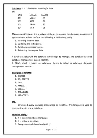 Database: It is collection of meaningful data.
Ex:
SNO SNAME MARKS
101 MALLI 99
102 SREE 98
103 KRISH 97
104 VISH 96
Management System: It is a software it helps to manage the database management
system should able to perform the following activities very easily.
1. Inserting the new data.
2. Updating the exiting data.
3. Deleting unnecessary data.
4. Retrieving the require data.
A database along with the software which helps to manage. The database is called
database management system (DBMS).
A DBMS which is based on relational theory is called as relational database
management system.
Examples of RDBMS:
1. ORACLE
2. SQL SERVER
3. DB2
4. MYSQL
5. SYBASE
6. TERA DATA
7. MS ACCESS
SQL:
Structured query language pronounced as (SEQUEL). This language is used to
communicate to oracle database.
Features of SQL:
1. It is a command based language.
2. It is not case sensitive.
3. Every command should end with ‘;’.
Page 1 of 111
 