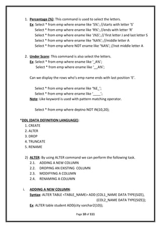 1. Percentage (%): This command is used to select the letters.
Ex: Select * from emp where ename like ‘S%’; //starts with letter ‘S’
Select * from emp where ename like ‘R%’; //ends with letter ‘R’
Select * from emp where ename like ‘J%S’; // first letter J and last letter S
Select * from emp where ename like ‘%A%’; //middle letter A
Select * from emp where NOT ename like ‘%A%’; //not middle letter A
2. Under Score: This command is also select the letters.
Ex: Select * from emp where ename like ‘_A%’;
Select * from emp where ename like ‘__A%’;
Can we display the rows who’s emp name ends with last position ‘E’.
Select * from emp where ename like ‘%E_’;
Select * from emp where ename like ‘____’;
Note: Like keyword is used with pattern matching operator.
Select * from emp where deptno NOT IN(10,20);
*DDL (DATA DEFINITION LANGUAGE):
1. CREATE
2. ALTER
3. DROP
4. TRUNCATE
5. RENAME
2) ALTER: By using ALTER command we can perform the following task.
2.1. ADDING A NEW COLUMN
2.2. DROPING AN EXISTING COLUMN
2.3. MODIFYING A COLUMN
2.4. RENAMING A COLUMN
i. ADDING A NEW COLUMN:
Syntax: ALTER TABLE <TABLE_NAME> ADD (COL1_NAME DATA TYPE(SIZE),
(COL2_NAME DATA TYPE(SIZE));
Ex: ALTER table student ADD(city varchar2(10));
Page 10 of 111
 
