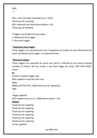 END;
/
SQL> insert into dept values(65,’arun’,’hyd’);
Thank you for inserting
SQL> deleting from dept where deptno = 65;
Thank you for deleting
*Triggers are divided into two types
1. Statement level trigger
2. Row level trigger
*Statement level trigger:
These triggers are executed only once irrespective of number of rows affected by the
event. By default every trigger is a statement level.
*Row level trigger:
These triggers are executed for every row which is affected by the event (multiple
numbers of times). We can create a row level trigger by using “FOR EACH ROW”
clause.
Ex:
Create or replace trigger trg2
After update on emp for each row
Begin
DBMS_OUTPUT.PUT_LINE(‘thank you for updating’);
END;
/
Trigger updated
SQL> update emp set sal = 2000 where deptno = 30;
Output:
Thank you for updating
Thank you for updating
Thank you for updating
Thank you for updating
Thank you for updating
Thank you for updating
6 rows updated
Page 100 of 111
 