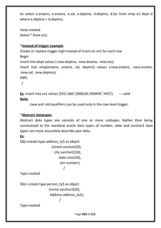 As select e.empno, e.ename, e.sal, e.deptno, d.deptno, d.loc from emp e1 dept d
where e.deptno = d.deptno;
View created
Select * from vv1;
*Instead of trigger example:
Create or replace trigger trg9 instead of insert on vv1 for each row
Begin
Insert into dept values (:new.deptno, :new.dname, :new.loc);
Insert into emp(empno, ename, sal, deptno) values (:new.empno, :new.ename,
:new.sal, :new.deptno);
END;
/
Ex: insert into vv1 values (555,’ddd’,2000,60,’ADMIN’,’HYD’); --- valid
Note:
:new and :old qualifiers can be used only in the row level trigger.
*Abstract datatypes:
Abstract data types are consists of one or more subtypes. Rather than being
constrained to the standard oracle data types of number, date and varchar2 data
types can more accurately describe your data.
Ex:
SQL>create type address_ty5 as object
(street varchar(20),
city varchar2(10),
state char(10),
pin number);
/
Type created
SQL> create type person_ty5 as object
(name varchar2(20),
Address address_ty5);
/
Type created
Page 103 of 111
 