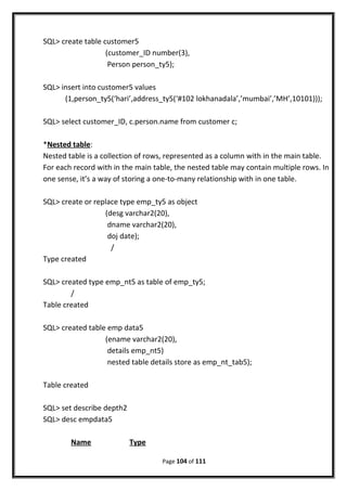 SQL> create table customer5
(customer_ID number(3),
Person person_ty5);
SQL> insert into customer5 values
(1,person_ty5(‘hari’,address_ty5(‘#102 lokhanadala’,’mumbai’,’MH’,10101)));
SQL> select customer_ID, c.person.name from customer c;
*Nested table:
Nested table is a collection of rows, represented as a column with in the main table.
For each record with in the main table, the nested table may contain multiple rows. In
one sense, it’s a way of storing a one-to-many relationship with in one table.
SQL> create or replace type emp_ty5 as object
(desg varchar2(20),
dname varchar2(20),
doj date);
/
Type created
SQL> created type emp_nt5 as table of emp_ty5;
/
Table created
SQL> created table emp data5
(ename varchar2(20),
details emp_nt5)
nested table details store as emp_nt_tab5);
Table created
SQL> set describe depth2
SQL> desc empdata5
Name Type
Page 104 of 111
 
