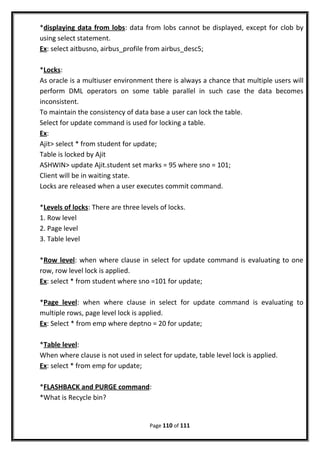 *displaying data from lobs: data from lobs cannot be displayed, except for clob by
using select statement.
Ex: select aitbusno, airbus_profile from airbus_desc5;
*Locks:
As oracle is a multiuser environment there is always a chance that multiple users will
perform DML operators on some table parallel in such case the data becomes
inconsistent.
To maintain the consistency of data base a user can lock the table.
Select for update command is used for locking a table.
Ex:
Ajit> select * from student for update;
Table is locked by Ajit
ASHWIN> update Ajit.student set marks = 95 where sno = 101;
Client will be in waiting state.
Locks are released when a user executes commit command.
*Levels of locks: There are three levels of locks.
1. Row level
2. Page level
3. Table level
*Row level: when where clause in select for update command is evaluating to one
row, row level lock is applied.
Ex: select * from student where sno =101 for update;
*Page level: when where clause in select for update command is evaluating to
multiple rows, page level lock is applied.
Ex: Select * from emp where deptno = 20 for update;
*Table level:
When where clause is not used in select for update, table level lock is applied.
Ex: select * from emp for update;
*FLASHBACK and PURGE command:
*What is Recycle bin?
Page 110 of 111
 