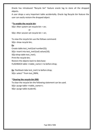 Oracle has introduced “Recycle bin” feature oracle log to store all the dropped
objects.
A user drops a very important table accidentally. Oracle log Recycle bin feature the
user can easily restore the dropped object.
*To enable the recycle bin:
SQL> Alter system set recycle bin = on;
or
SQL> Alter session set recycle bin = on;
To view the recycle bin use the follows command:
SQL> show recycle bin;
Ex:
Create table test_inet1(val number(2));
SQL> insert into test_inet1(val) values(10);
SQL>drop table test_inet1;
Print the recycle bin;
Restore the objects back to data base:
FLASHBACK table <<table_name>> to before drop;
Ex: Flashback tabe test_inet1 to before drop;
SQL> select * from test_RBIN;
*Clearing the recycle bin (RB):
To clear the recycle bin the following statement can be used.
SQL> purge table <<table_name>>;
SQL> purge table student6;
Page 111 of 111
 