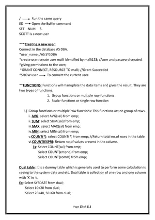 / Run the same query
ED Open the Buffer command
SET NUM 5
SCOTT is a new user
***Creating a new user:
Connect in the database AS DBA.
*user_name: /AS SYSDBA
*create user: create user malli Identified by malli123; //user and password created
*giving permissions to the user;
*GRANT CONNECT, RESOURCE TO malli; //Grant Succeeded
*SHOW user To connect the current user.
**FUNCTIONS: Functions will manuplate the data items and gives the result. They are
two types of functions.
1. Group functions or multiple row functions
2. Scalar functions or single row function
1) Group functions or multiple row functions: This functions act on group of rows.
i. AVG: select AVG(sal) from emp;
ii.SUM: select SUM(sal) from emp;
iii.MAX: select MAX(sal) from emp;
iv.MIN: select MIN(sal) from emp;
v.COUNT(*): select COUNT(*) from emp; //Return total no.of rows in the table
vi.COUNT(EXPR): Return no.of values present in the column.
Ex: Select COUNT(sal) from emp;
Select COUNT(empno) from emp;
Select COUNT(comm) from emp;
Dual table: It is a dummy table which is generally used to perform some calculation is
seeing to the system date and etc. Dual table is collection of one row and one column
with ‘X’ in it.
Ex: Select SYSDATE from dual;
Select 10+20 from dual;
Select 20+40, 50+60 from dual;
Page 13 of 111
 