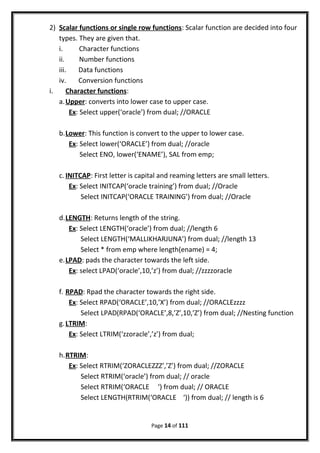 2) Scalar functions or single row functions: Scalar function are decided into four
types. They are given that.
i. Character functions
ii. Number functions
iii. Data functions
iv. Conversion functions
i. Character functions:
a.Upper: converts into lower case to upper case.
Ex: Select upper(‘oracle’) from dual; //ORACLE
b.Lower: This function is convert to the upper to lower case.
Ex: Select lower(‘ORACLE’) from dual; //oracle
Select ENO, lower(‘ENAME’), SAL from emp;
c. INITCAP: First letter is capital and reaming letters are small letters.
Ex: Select INITCAP(‘oracle training’) from dual; //Oracle
Select INITCAP(‘ORACLE TRAINING’) from dual; //Oracle
d.LENGTH: Returns length of the string.
Ex: Select LENGTH(‘oracle’) from dual; //length 6
Select LENGTH(‘MALLIKHARJUNA’) from dual; //length 13
Select * from emp where length(ename) = 4;
e.LPAD: pads the character towards the left side.
Ex: select LPAD(‘oracle’,10,’z’) from dual; //zzzzoracle
f. RPAD: Rpad the character towards the right side.
Ex: Select RPAD(‘ORACLE’,10,’X’) from dual; //ORACLEzzzz
Select LPAD(RPAD(‘ORACLE’,8,’Z’,10,’Z’) from dual; //Nesting function
g.LTRIM:
Ex: Select LTRIM(‘zzoracle’,’z’) from dual;
h.RTRIM:
Ex: Select RTRIM(‘ZORACLEZZZ’,’Z’) from dual; //ZORACLE
Select RTRIM(‘oracle’) from dual; // oracle
Select RTRIM(‘ORACLE ‘) from dual; // ORACLE
Select LENGTH(RTRIM(‘ORACLE ‘)) from dual; // length is 6
Page 14 of 111
 